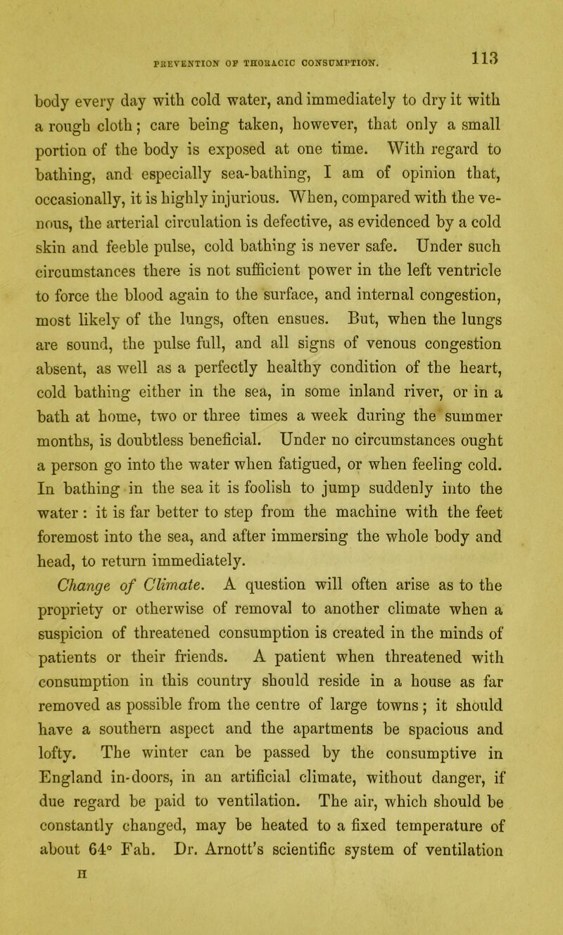 body every day with cold water, and immediately to dry it with a rough cloth; care being taken, however, that only a small portion of the body is exposed at one time. With regard to bathing, and especially sea-bathing, I am of opinion that, occasionally, it is highly injurious. When, compared with the ve- nous, the arterial circulation is defective, as evidenced by a cold skin and feeble pulse, cold bathing is never safe. Under such circumstances there is not sufficient power in the left ventricle to force the blood again to the surface, and internal congestion, most likely of the lungs, often ensues. But, when the lungs are sound, the pulse full, and all signs of venous congestion absent, as well as a perfectly healthy condition of the heart, cold bathing either in the sea, in some inland river, or in a bath at home, two or three times a week during the summer months, is doubtless beneficial. Under no circumstances ought a person go into the water when fatigued, or when feeling cold. In bathing in the sea it is foolish to jump suddenly into the water : it is far better to step from the machine with the feet foremost into the sea, and after immersing the whole body and head, to return immediately. Change of Climate. A question will often arise as to the propriety or otherwise of removal to another climate when a suspicion of threatened consumption is created in the minds of patients or their friends. A patient when threatened with consumption in this country should reside in a house as far removed as possible from the centre of large towns ; it should have a southern aspect and the apartments be spacious and lofty. The winter can be passed by the consumptive in England in-doors, in an artificial climate, without danger, if due regard be paid to ventilation. The air, which should be constantly changed, may be heated to a fixed temperature of about 64° Fah. Dr. Arnott’s scientific system of ventilation n