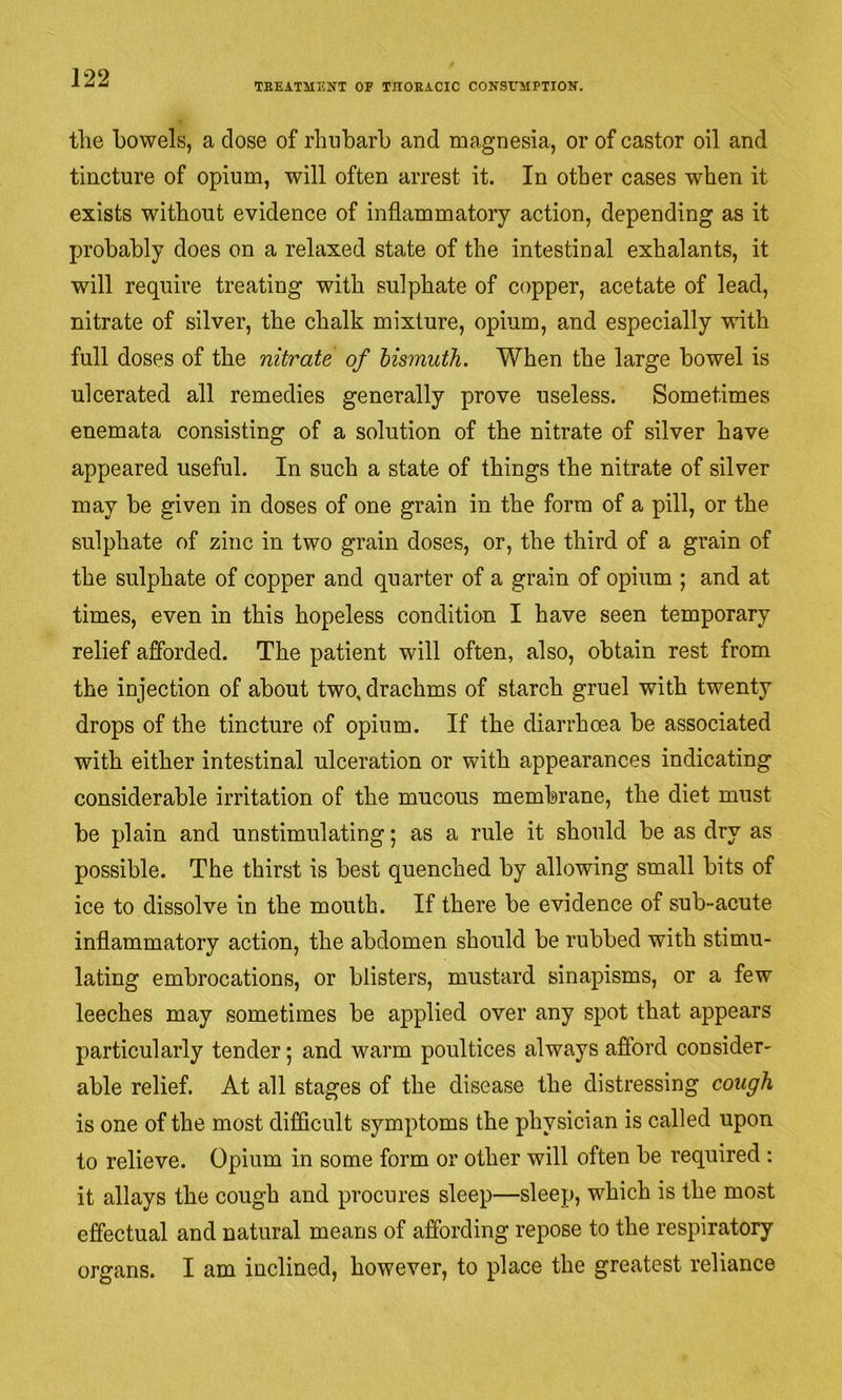 TBEATMENT OF TnOEACIC CONSrilPTION. the bowels, a close of rhubarb and magnesia, or of castor oil and tincture of opium, will often arrest it. In other cases when it exists without evidence of inflammatory action, depending as it probably does on a relaxed state of the intestinal exhalants, it will require treating with sulphate of copper, acetate of lead, nitrate of silver, the chalk mixture, opium, and especially with full doses of the nitrate of bismuth. When the large bowel is ulcerated all remedies generally prove useless. Sometimes enemata consisting of a solution of the nitrate of silver have appeared useful. In such a state of things the nitrate of silver may be given in doses of one grain in the form of a pill, or the sulphate of zinc in two grain doses, or, the third of a grain of the sulphate of copper and quarter of a grain of opium ; and at times, even in this hopeless condition I have seen temporary relief afforded. The patient will often, also, obtain rest from the injection of about two, drachms of starch gruel with twenty drops of the tincture of opium. If the diarrhoea be associated with either intestinal ulceration or with appearances indicating considerable irritation of the mucous membrane, the diet must be plain and unstimulating; as a rule it should be as dry as possible. The thirst is best quenched by allowing small bits of ice to dissolve in the mouth. If there be evidence of sub-acute inflammatory action, the abdomen should be rubbed with stimu- lating embrocations, or blisters, mustard sinapisms, or a few leeches may sometimes be applied over any spot that appears particularly tender; and warm poultices always afibrd consider- able relief. At all stages of the disease the distressing cough is one of the most difficult symptoms the physician is called upon to relieve. Opium in some form or other will often be required : it allays the cough and procures sleep—sleep, which is the most effectual and natural means of affording repose to the respiratory organs. I am inclined, however, to place the greatest reliance