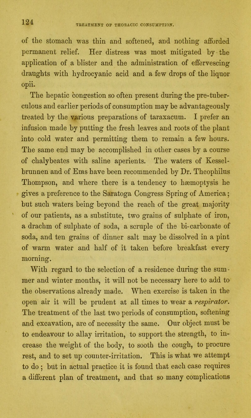 TEEATMENT OP THOEACIC CONSUMPTIOIT. of the stomacli was thin and softened, and nothing afforded permanent relief. Her distress was most mitigated by the application of a blister and the administration of effervescing draughts with hydrocyanic acid and a few drops of the liquor opii. The hepatic congestion so often present during the pre-tuber- culous and earlier periods of consumption may be advantageously treated by the v^irious preparations of taraxacum. I prefer an infusion made by putting the fresh leaves and roots of the plant into cold water and permitting them to remain a few hours. The same end may be accomplished in other cases by a course of chalybeates with saline aperients. The waters of Kessel- brunnen and of Ems have been recommended by Dr. Theophilus Thompson, and where there is a tendency to haemoptysis he gives a preference to the Saratoga Congress Spring of America; but such waters being beyond the reach of the great majority of our patients, as a substitute, two grains of sulphate of iron, a drachm of sulphate of soda, a scruple of the bi-carbonate of soda, and ten grains of dinner salt may be dissolved in a pint of warm water and half of it taken before breakfast every morning. With regard to the selection of a residence during the sum • mer and winter months, it will not be necessary here to add to the observations already made. When exercise is taken in the open air it will be prudent at all times to wear a respirator. The treatment of the last two periods of consumption, softening and excavation, are of necessity the same. Our object must be to endeavour to allay irritation, to support the strength, to in- crease the weight of the body, to sooth the cough, to procure rest, and to set up counter-irritation. This is what we attempt to do ; but in actual practice it is found that each case requires a different plan of treatment, and that so many complications