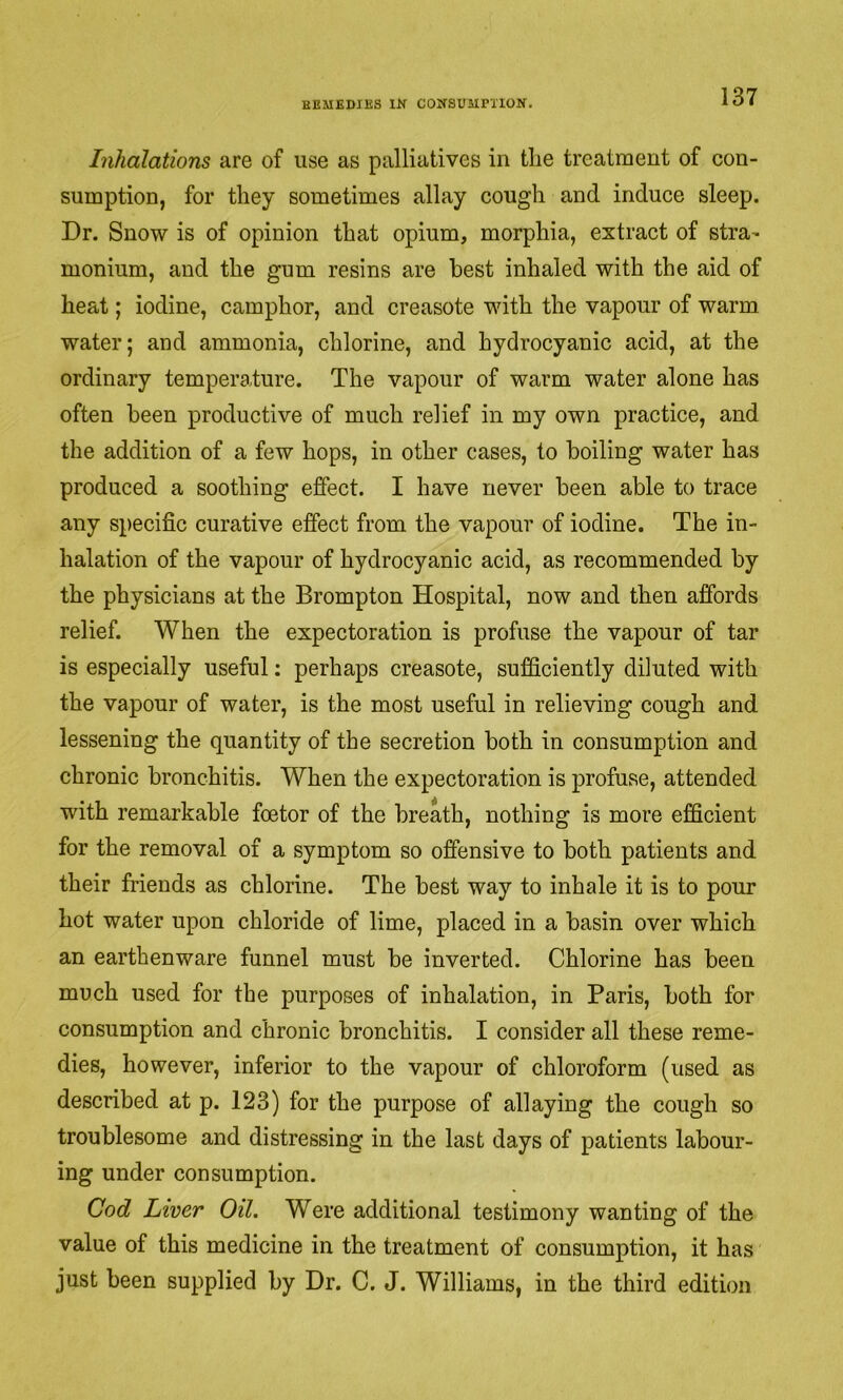 EBMEDIES COJSSUairXION. Inhalations are of use as palliatives in tlie treatment of con- sumption, for they sometimes allay cough and induce sleep. Dr. Snow is of opinion that opium, morphia, extract of stra^ monium, and the gum resins are best inhaled with the aid of heat; iodine, camphor, and creasote with the vapour of warm water; and ammonia, chlorine, and hydrocyanic acid, at the ordinary temperature. The vapour of warm water alone has often been productive of much relief in my own practice, and the addition of a few hops, in other cases, to boiling water has produced a soothing effect. I have never been able to trace any specific curative effect from the vapour of iodine. The in- halation of the vapour of hydrocyanic acid, as recommended by the physicians at the Brompton Hospital, now and then affords relief. When the expectoration is profuse the vapour of tar is especially useful: perhaps creasote, sufficiently diluted with the vapour of water, is the most useful in relieving cough and lessening the quantity of the secretion both in consumption and chronic bronchitis. When the expectoration is profuse, attended with remarkable foetor of the breath, nothing is more efficient for the removal of a symptom so offensive to both patients and their friends as chlorine. The best way to inhale it is to pour hot water upon chloride of lime, placed in a basin over which an earthenware funnel must be inverted. Chlorine has been much used for the purposes of inhalation, in Paris, both for consumption and chronic bronchitis. I consider all these reme- dies, however, inferior to the vapour of chloroform (used as described at p. 123) for the purpose of allaying the cough so troublesome and distressing in the last days of patients labour- ing under consumption. Cod Liver Oil. Were additional testimony wanting of the value of this medicine in the treatment of consumption, it has just been supplied by Dr. C. J. Williams, in the third edition