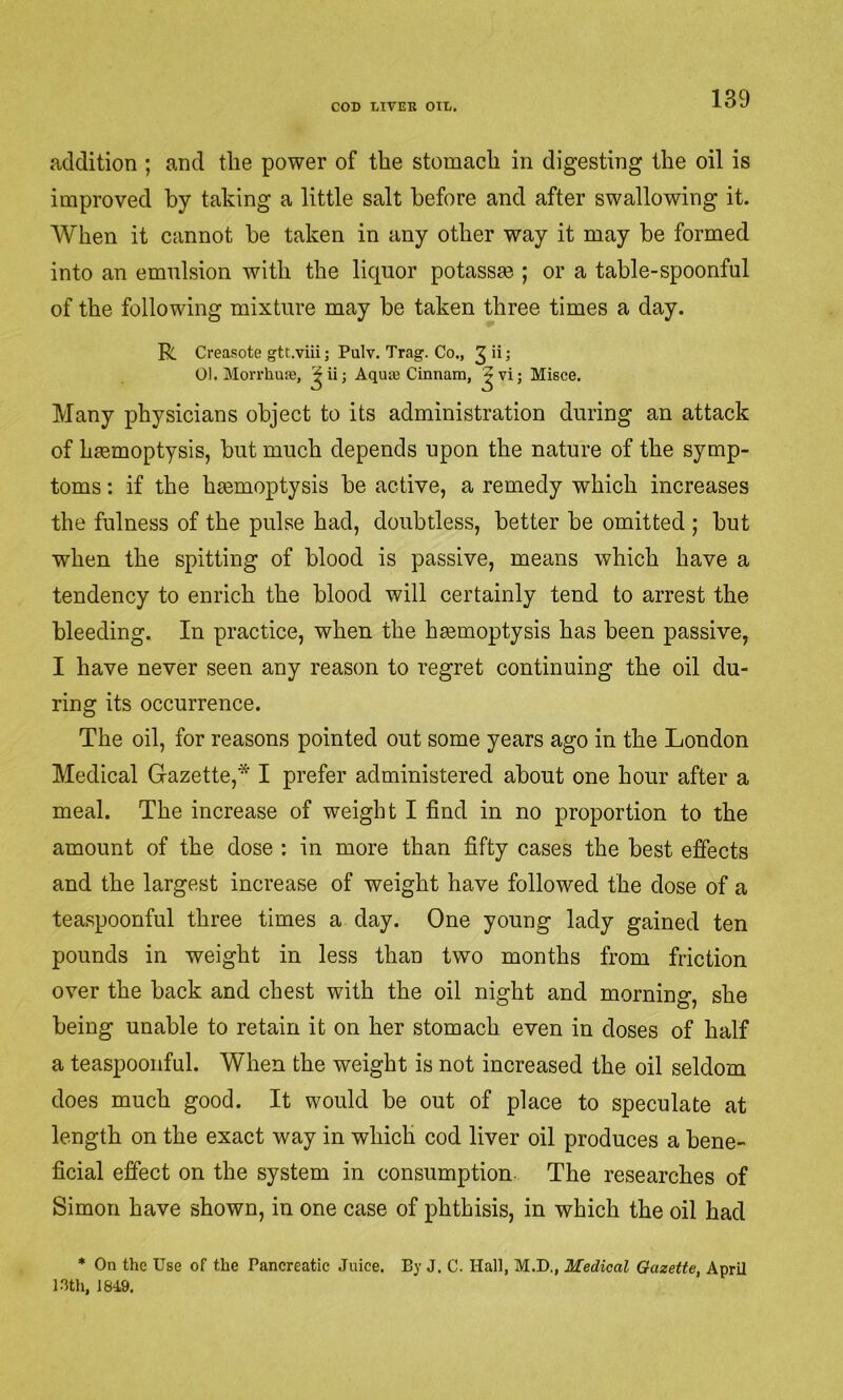 addition ; and the power of the stomach in digesting the oil is improved by taking a little salt before and after swallowing it. When it cannot be taken in any other way it may be formed into an emulsion with the liquor potassm ; or a table-spoonful of the following mixture may be taken three times a day. R Creasote gtt.viii; Pulv. Trag. Co., 01. Morrhuae, Aquie Cinnara, Misce. Many physicians object to its administration during an attack of haemoptysis, but much depends upon the nature of the symp- toms : if the haemoptysis be active, a remedy which increases the fulness of the pulse had, doubtless, better be omitted ; but when the spitting of blood is passive, means which have a tendency to enrich the blood will certainly tend to arrest the bleeding. In practice, when the haemoptysis has been passive, I have never seen any reason to regret continuing the oil du- ring its occurrence. The oil, for reasons pointed out some years ago in the London Medical Gazette,* I prefer administered about one hour after a meal. The increase of weight I find in no proportion to the amount of the dose : in more than fifty cases the best effects and the largest increase of weight have followed the dose of a tea.spoonful three times a day. One young lady gained ten pounds in weight in less than two months from friction over the back and chest with the oil night and morning, she being unable to retain it on her stomach even in doses of half a teaspooiiful. When the weight is not increased the oil seldom does much good. It would be out of place to speculate at length on the exact way in which cod liver oil produces a bene- ficial effect on the system in consumption The researches of Simon have shown, in one case of phthisis, in which the oil had * On the Use of the Pancreatie Juice. By J. C. Hall, M.D., Medical Gazette, April 13th, 184.9.