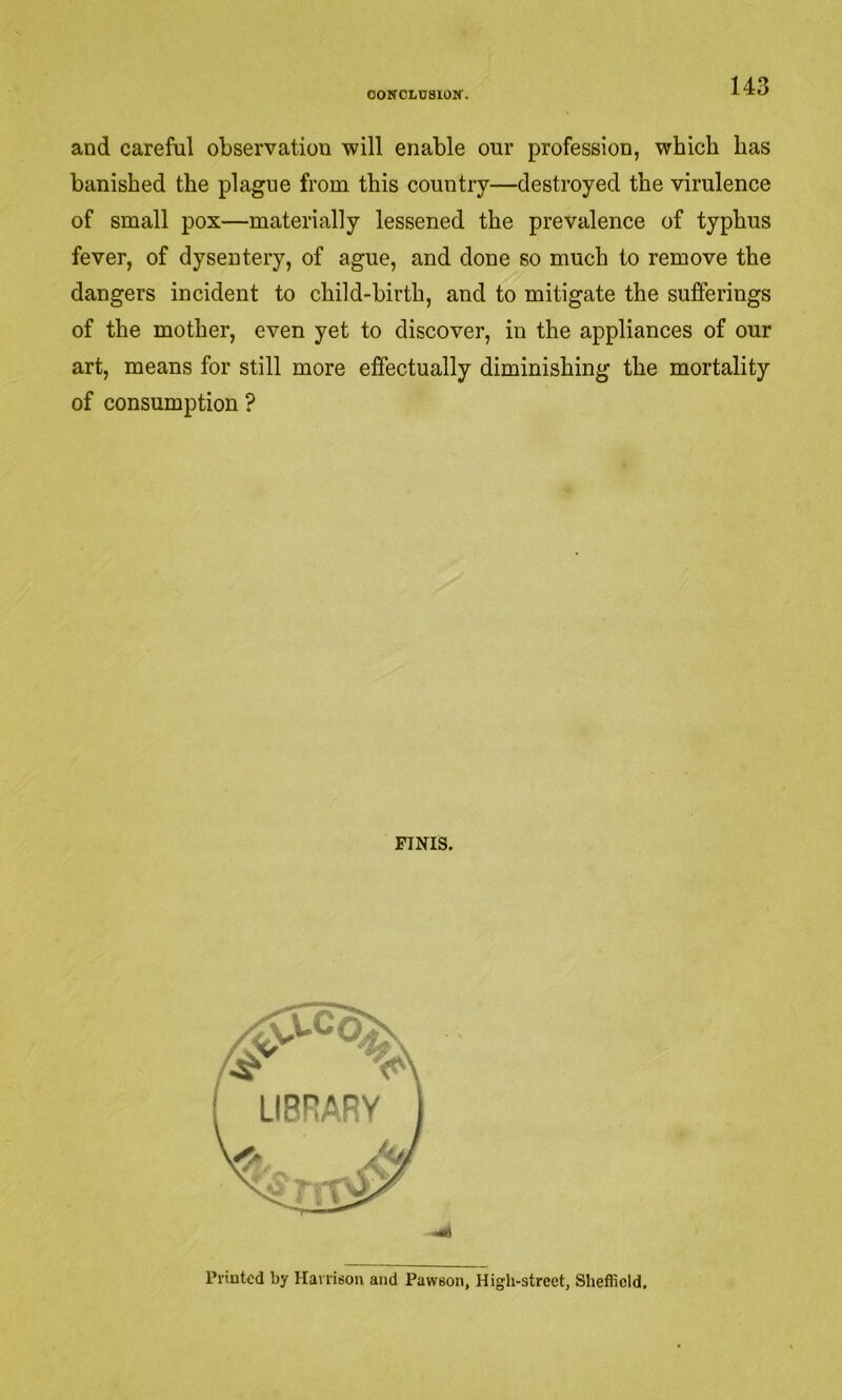 OONCLDSIOir. and careful observation will enable our profession, which has banished the plague from this country—destroyed the virulence of small pox—materially lessened the prevalence of typhus fever, of dysentery, of ague, and done so much to remove the dangers incident to child-birth, and to mitigate the sufferings of the mother, even yet to discover, in the appliances of our art, means for still more effectually diminishing the mortality of consumption ? FINIS. Printed by Harrison and Pawsoii, High-street, Sheffield,