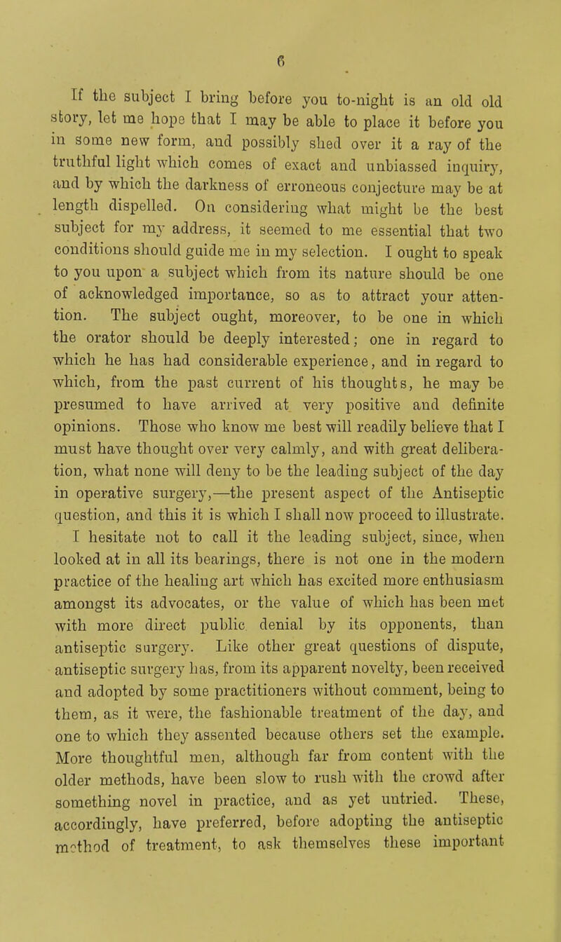 If the subject I bring before you to-night is an old old story, let rne hope that I may be able to place it before you in some new form, and possibly shed over it a ray of the truthful light which comes of exact and unbiassed inquiry, and by which the darkness of erroneous conjecture may be at length dispelled. On considering what might be the best subject for my address, it seemed to me essential that two conditions should guide me in my selection. I ought to speak to you upon a subject which from its nature should be one of acknowledged importance, so as to attract your atten- tion. The subject ought, moreover, to be one in which the orator should be deeply interested; one in regard to which he has had considerable experience, and in regard to which, from the past current of his thoughts, he may be presumed to have arrived at very positive and definite opinions. Those who know me best will readily believe that I must have thought over very calmly, and with great delibera- tion, what none will deny to be the leading subject of the day in operative surgery,—the present aspect of the Antiseptic question, and this it is which I shall now proceed to illustrate. I hesitate not to call it the leading subject, since, when looked at in all its bearings, there is not one in the modern practice of the healing art which has excited more enthusiasm amongst its advocates, or the value of which has been met with more direct public, denial by its opponents, than antiseptic surgery. Like other great questions of dispute, antiseptic surgery has, from its apparent novelty, been received and adopted by some practitioners without comment, being to them, as it were, the fashionable treatment of the day, and one to which they assented because others set the example. More thoughtful men, although far from content with the older methods, have been slow to rush with the crowd after something novel in practice, and as yet untried. These, accordingly, have preferred, before adopting the antiseptic method of treatment, to ask themselves these important