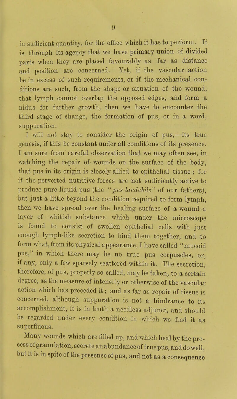 11 in sufficient quantity, for the office which it has to perform. Tt is through its agency that we have primary union of divided parts when they are placed favourably as far as distance and position are concerned. Yet, if the vascular action be in excess of such requirements, or if the mechanical con- ditions are such, from the shape or situation of the wound, tbat lymph cannot overlap the opposed edges, and form a nidus for further growth, then we have to encounter the third stage of change, the formation of pus, or in a word, suppuration. I will not stay to consider the origin of pus,—its true genesis, if this be constant under all conditions of its presence. I am sure from careful observation that we may often see, in watching the repair of wounds on the surface of the body, that pus in its origin is closely allied to epithelial tissue ; for if the perverted nutritive forces are not sufficiently active to produce pure liquid pus (the pus laudabile of our fathers), but just a little beyond the condition required to form lymph, then we have spread over the healing surface of a wound a layer of whitish substance which under the microscope is found to consist of swollen epithelial cells with just enough lymph-like secretion to bind them together, and to form what, from its physical appearance, I have called mucoid pus, in which there may be no true pus corpuscles, or, if any, only a few sparsely scattered within it. The secretion, therefore, of pus, properly so called, may be taken, to a certain degree, as the measure of intensity or otherwise of the vascular action which has preceded it; and as far as repair of tissue is concerned, although suppuration is not a hindrance to its accomplishment, it is in truth a needless adjunct, and should be regarded under every condition in which we find it as superfluous. Many wounds which are filled up, and which heal by the pro- cess of granulation, secrete an abund ance of true pus, and do well, but it is in spite of the presence of pus, and not as a consequence