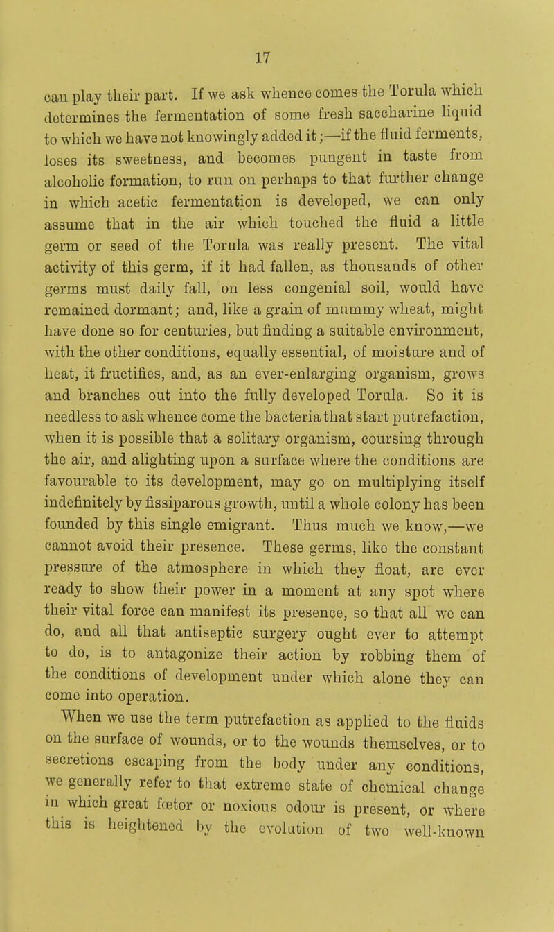 can play their part. If we ask whence comes the Torula which determines the fermentation of some fresh saccharine liquid to which we have not knowingly added it;—if the fluid ferments, loses its sweetness, and becomes pungent in taste from alcoholic formation, to run on perhaps to that further change in which acetic fermentation is developed, we can only assume that in the air which touched the fluid a little germ or seed of the Torula was really present. The vital activity of this germ, if it had fallen, as thousands of other germs must daily fall, on less congenial soil, would have remained dormant; and, like a grain of mummy wheat, might have done so for centuries, but finding a suitable environment, with the other conditions, equally essential, of moisture and of heat, it fructifies, and, as an ever-enlarging organism, grows and branches out into the fully developed Torula. So it is needless to ask whence come the bacteria that start putrefaction, when it is possible that a solitary organism, coursing through the air, and alighting upon a surface where the conditions are favourable to its development, may go on multiplying itself indefinitely by fissiparous growth, until a whole colony has been founded by this single emigrant. Thus much we know,—we cannot avoid their presence. These germs, like the constant pressure of the atmosphere in which they float, are ever ready to show their power in a moment at any spot where their vital force can manifest its presence, so that all we can do, and all that antiseptic surgery ought ever to attempt to do, is to antagonize their action by robbing them of the conditions of development under which alone they can come into operation. When we use the term putrefaction as applied to the fluids on the surface of wounds, or to the wounds themselves, or to secretions escaping from the body under any conditions, we generally refer to that extreme state of chemical change in which great foetor or noxious odour is present, or where this is heightened by the evolution of two well-known