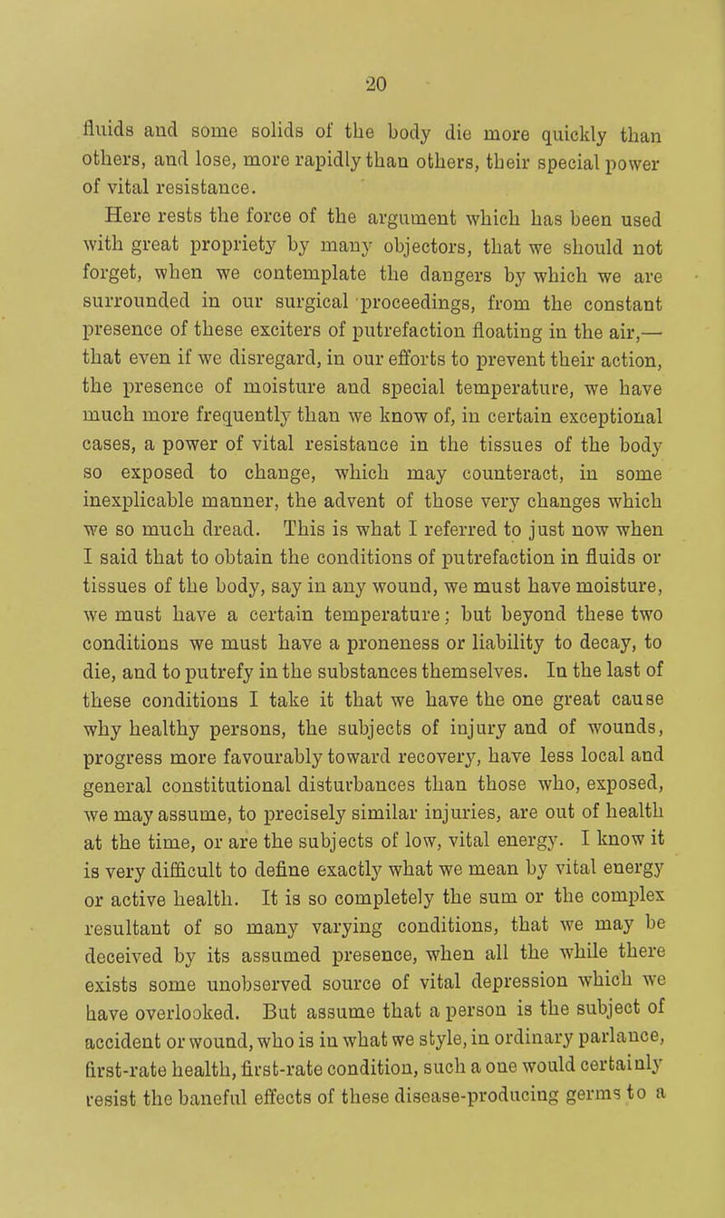 fluids and some solids of the body die more quickly than others, and lose, more rapidly than others, their special power of vital resistance. Here rests the force of the argument which has been used with great propriety by many objectors, that we should not forget, when we contemplate the dangers by which we are surrounded in our surgical proceedings, from the constant presence of these exciters of putrefaction floating in the air,— that even if we disregard, in our efforts to prevent their action, the presence of moisture and special temperature, we have much more frequently than we know of, in certain exceptional cases, a power of vital resistance in the tissues of the body so exposed to change, which may counteract, in some inexplicable manner, the advent of those very changes which we so much dread. This is what I referred to just now when I said that to obtain the conditions of putrefaction in fluids or tissues of the body, say in any wound, we must have moisture, we must have a certain temperature; but beyond these two conditions we must have a proneness or liability to decay, to die, and to putrefy in the substances themselves. In the last of these conditions I take it that we have the one great cause why healthy persons, the subjects of injury and of wounds, progress more favourably toward recovery, have less local and general constitutional disturbances than those who, exposed, we may assume, to precisely similar injuries, are out of health at the time, or are the subjects of low, vital energy. I know it is very difficult to define exactly what we mean by vital energy or active health. It is so completely the sum or the complex resultant of so many varying conditions, that we may be deceived by its assumed presence, when all the while there exists some unobserved source of vital depression which we have overlooked. But assume that a person is the subject of accident or wound, who is in what we style, in ordinary parlance, first-rate health, first-rate condition, such a one would certainly resist the baneful effects of these disease-producing germs to a
