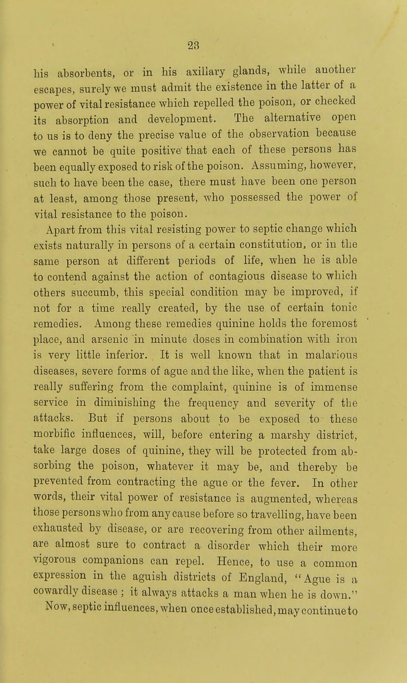 his absorbents, or in his axillary glands, while another escapes, surely we must admit the existence in the latter of a power of vital resistance which repelled the poison, or checked its absorption and development. The alternative open to us is to deny the precise value of the observation because we cannot be quite positive that each of these persons has been equally exposed to risk of the poison. Assuming, however, such to have been the case, there must have been one person at least, among those present, who possessed the power of vital resistance to the poison. Apart from this vital resisting power to septic change which exists naturally in persons of a certain constitution, or in the same person at different periods of life, when he is able to contend against the action of contagious disease to which others succumb, this special condition may be improved, if not for a time really created, by the use of certain tonic remedies. Among these remedies quinine holds the foremost place, and arsenic in minute doses in combination with iron is very little inferior. It is well known that in malarious diseases, severe forms of ague and the like, when the patient is really suffering from the complaint, quinine is of immense service in diminishing the frequency and severity of the attacks. But if persons about to be exposed to these morbific influences, will, before entering a marshy district, take large doses of quinine, they will be protected from ab- sorbing the poison, whatever it may be, and thereby be prevented from contracting the ague or the fever. In other words, their vital power of resistance is augmented, whereas those persons who from any cause before so travelling, have been exhausted by disease, or are recovering from other ailments, are almost sure to contract a disorder which their more vigorous companions can repel. Hence, to use a common expression in the aguish districts of England, Ague is a cowardly disease ; it always attacks a man when he is down. Now, septic influences, when once established, may continue to