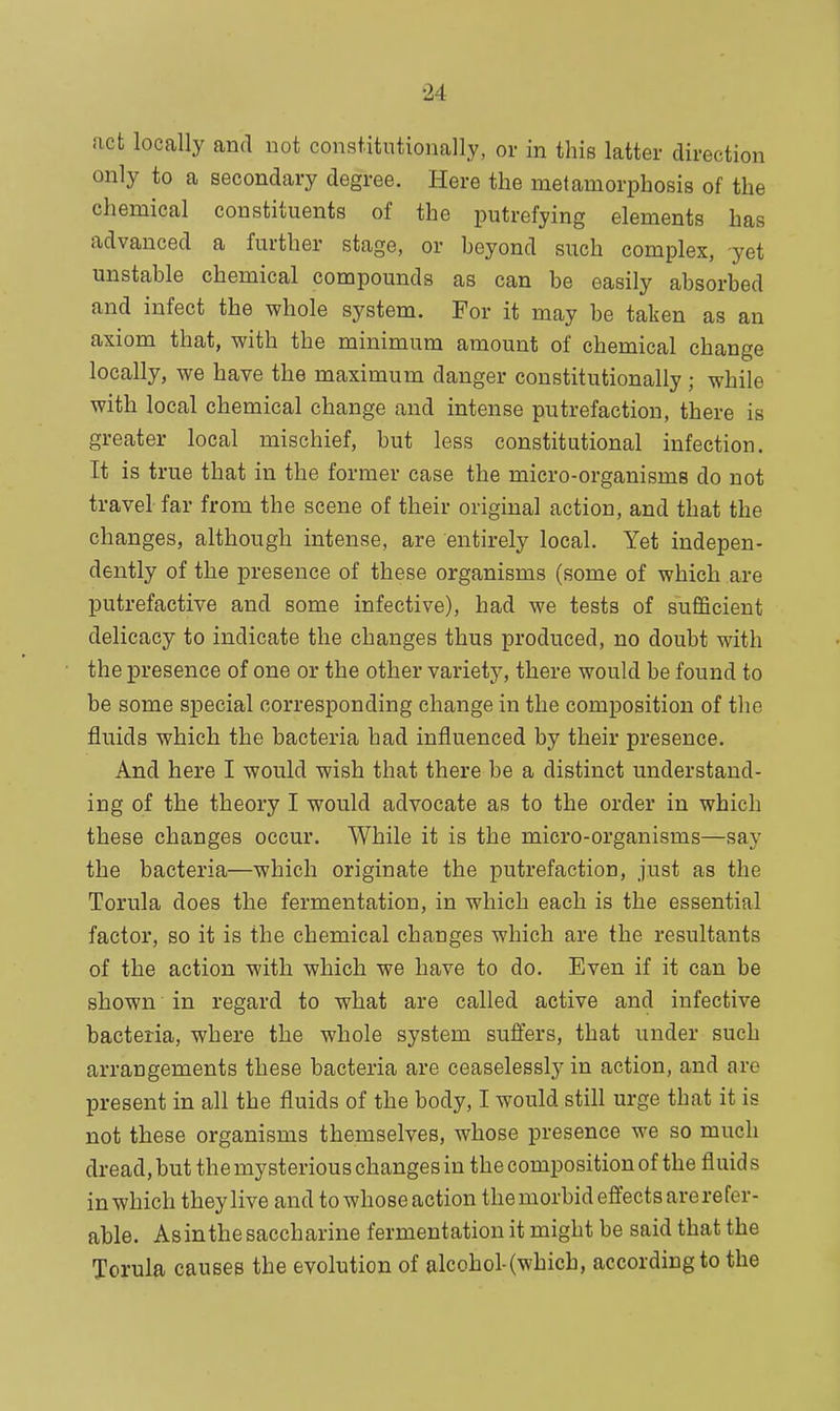 act locally and not constitutionally, or in this latter direction only to a secondary degree. Here the metamorphosis of the chemical constituents of the putrefying elements has advanced a further stage, or beyond such complex, yet unstable chemical compounds as can be easily absorbed and infect the whole system. For it may be taken as an axiom that, with the minimum amount of chemical change locally, we have the maximum danger constitutionally ; while with local chemical change and intense putrefaction, there is greater local mischief, but less constitutional infection. It is true that in the former case the micro-organisms do not travel far from the scene of their original action, and that the changes, although intense, are entirely local. Yet indepen- dently of the presence of these organisms (some of which are putrefactive and some infective), had we tests of sufficient delicacy to indicate the changes thus produced, no doubt with the presence of one or the other variety, there would be found to be some special corresponding change in the composition of the fluids which the bacteria had influenced by their presence. And here I would wish that there be a distinct understand- ing of the theory I would advocate as to the order in which these changes occur. While it is the micro-organisms—say the bacteria—which originate the putrefaction, just as the Torula does the fermentation, in which each is the essential factor, so it is the chemical changes which are the resultants of the action with which we have to do. Even if it can be shown in regard to what are called active and infective bacteria, where the whole system suffers, that under such arrangements these bacteria are ceaselessly in action, and are present in all the fluids of the body, I would still urge that it is not these organisms themselves, whose presence we so much dread, but the mysterious changes in the composition of the fluid s in which they live and to whose action themorbid effects arerefor- able. Asinthe saccharine fermentation it might be said that the Torula causes the evolution of alcohol-(whicb, according to the