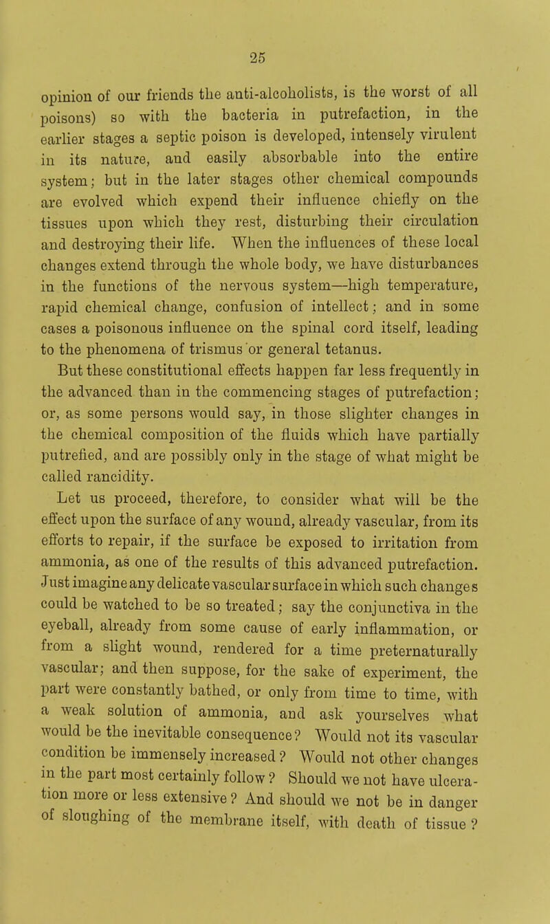 opinion of our friends the anti-alcoholists, is the worst of all poisons) so with the bacteria in putrefaction, in the earlier stages a septic poison is developed, intensely virulent in its nature, and easily absorbable into the entire system; but in the later stages other chemical compounds are evolved which expend their influence chiefly on the tissues upon which they rest, disturbing their circulation and destroying their life. When the influences of these local changes extend through the whole body, we have disturbances in the functions of the nervous system—high temperature, rapid chemical change, confusion of intellect; and in some cases a poisonous influence on the spinal cord itself, leading to the phenomena of trismus or general tetanus. But these constitutional effects happen far less frequently in the advanced than in the commencing stages of putrefaction ; or, as some persons would say, in those slighter changes in the chemical composition of the fluids which have partially putrefied, and are possibly only in the stage of what might be called rancidity. Let us proceed, therefore, to consider what will be the effect upon the surface of any wound, already vascular, from its efforts to repair, if the surface be exposed to irritation from ammonia, as one of the results of this advanced putrefaction. Just imagine any delicate vascular surface in which such change s could be watched to be so treated; say the conjunctiva in the eyeball, already from some cause of early inflammation, or from a slight wound, rendered for a time preternaturally vascular; and then suppose, for the sake of experiment, the part were constantly bathed, or only from time to time, with a weak solution of ammonia, and ask yourselves what would be the inevitable consequence? Would not its vascular condition be immensely increased ? Would not other changes in the part most certainly follow ? Should we not have ulcera- tion more or less extensive ? And should we not be in danger of sloughing of the membrane itself, with death of tissue ?