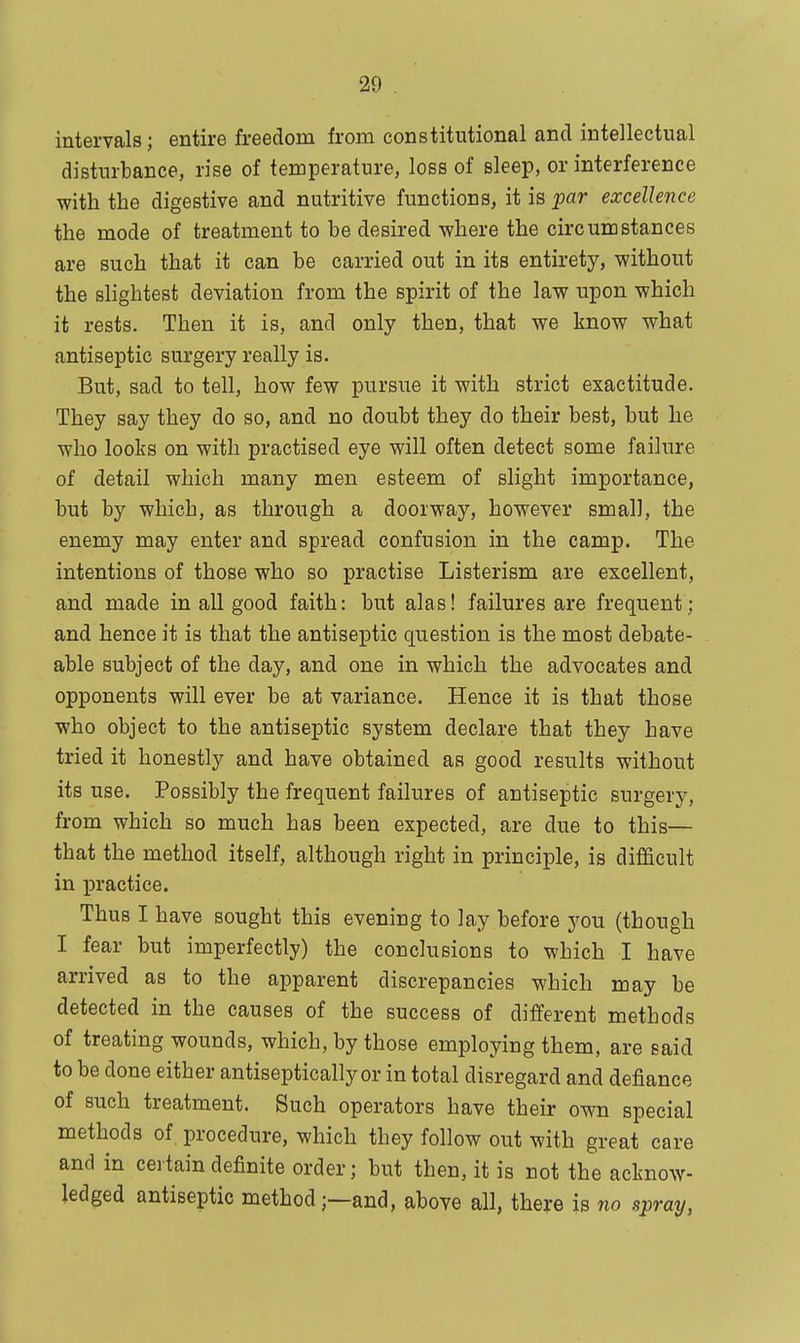 intervals; entire freedom from constitutional and intellectual disturbance, rise of temperature, loss of sleep, or interference with the digestive and nutritive functions, it is par excellence the mode of treatment to be desired where the circumstances are such that it can be carried out in its entirety, without the slightest deviation from the spirit of the law upon which it rests. Then it is, and only then, that we know what antiseptic surgery really is. But, sad to tell, how few pursue it with strict exactitude. They say they do so, and no doubt they do their best, but he who looks on with practised eye will often detect some failure of detail which many men esteem of slight importance, but by which, as through a doorway, however small, the enemy may enter and spread confusion in the camp. The intentions of those who so practise Listerism are excellent, and made in all good faith: but alas! failures are frequent; and hence it is that the antiseptic question is the most debate- able subject of the day, and one in which the advocates and opponents will ever be at variance. Hence it is that those who object to the antiseptic system declare that they have tried it honestly and have obtained as good results without its use. Possibly the frequent failures of antiseptic surgery, from which so much has been expected, are due to this— that the method itself, although right in principle, is difficult in practice. Thus I have sought this evening to lay before you (though I fear but imperfectly) the conclusions to which I have arrived as to the apparent discrepancies which may be detected in the causes of the success of different methods of treating wounds, which, by those employing them, are said to be done either antiseptically or in total disregard and defiance of such treatment. Such operators have their own special methods of procedure, which they follow out with great care and in certain definite order; but then, it is not the acknow- ledged antiseptic method;—and, above all, there is no spray,
