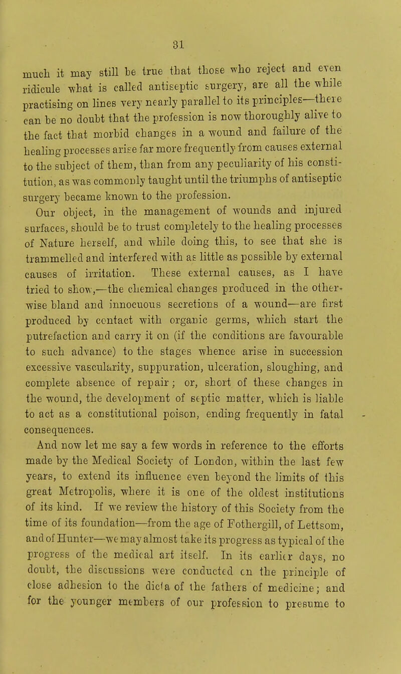 much it may still be true that those who reject and even ridicule what is called antiseptic surgery, are all the while practising on lines very nearly parallel to its principles—there can be no doubt that the profession is now thoroughly alive to the fact that morbid changes in a wound and failure of the healing processes arise far more frequently from causes external to the subject of them, than from any peculiarity of his consti- tution, as was commonly taught until the triumphs of antiseptic surgery became known to the profession. Our object, in the management of wounds and injured surfaces, should be to trust completely to the healing processes of Nature herself, and while doing this, to see that she is trammelled and interfered with as little as possible by external causes of irritation. These external causes, as I have tried to show,—the chemical changes produced in the other- wise bland and innocuous secretions of a wound—are first produced by contact with organic germs, which start the putrefaction and carry it on (if the conditions are favourable to such advance) to the stages whence arise in succession excessive vascularity, suppuration, ulceration, sloughing, and complete absence of repair; or, short of these charjges in the wound, the development of septic matter, which is liable to act as a constitutional poison, ending frequently in fatal consequences. And now let me say a few words in reference to the efforts made by the Medical Society of Loudon, within the last few years, to extend its influence even beyond the limits of this great Metropolis, where it is oue of the oldest institutions of its kind. If we review the history of this Society from the time of its foundation—from the age of Fothergill, of Lettsom, and of Hunter—we may almost take its progress as typical of the progress of the medical art itself. In its earlier days, no doubt, the discussions were conducted cn the principle of close adhesion to the did a of the fathers of medicine; and for the younger members of our profession to presume to