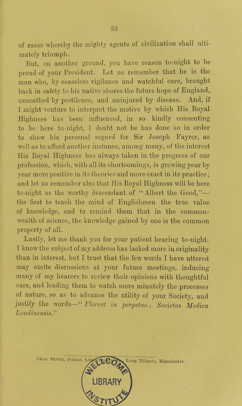 88 of races whereby the mighty agents of civilization shall ulti- mately triumph. But, on another ground, you have reason to-night to be proud of your President. Let us remember that he is the man who, by ceaseless vigilance and watchful care, brought back in safety to his native shores the future hope of England, unscathed by pestilence, and uninjured by disease. And, if I might venture to interpret the motive by which His Eoyal Highness has been influenced, in so kindly consenting to be here to-night, T doubt not he has done so in order to show his personal regard for Sir Joseph Fayrer, as well as to afford another instance, among many, of the interest His Eoyal Highness has always taken in the progress of our profession, which, with all its shortcomings, is growing year by year more positive in its theories and more exact in its practice; and let us remember also that His Eoyal Highness will be here to-night as the worthy descendant of Albert the Good,— the first to teach the mind of Englishmen the true value of knowledge, and to remind them that in the common- wealth of science, the knowledge gained by one is the common property of all. Lastly, let me thank you for your patient hearing to-night. I know the subject of my address has lacked more in originality than in interest, but I trust that the few words I have uttered may excite discussions at your future meetings, inducing many of my hearers to review their opinions with thoughtful care, and leading them to watch more minutely the processes of nature, so as to advance the utility of your Society, and justify the words— Floreat in perpetuo ; Societas Medico, Londinensis.