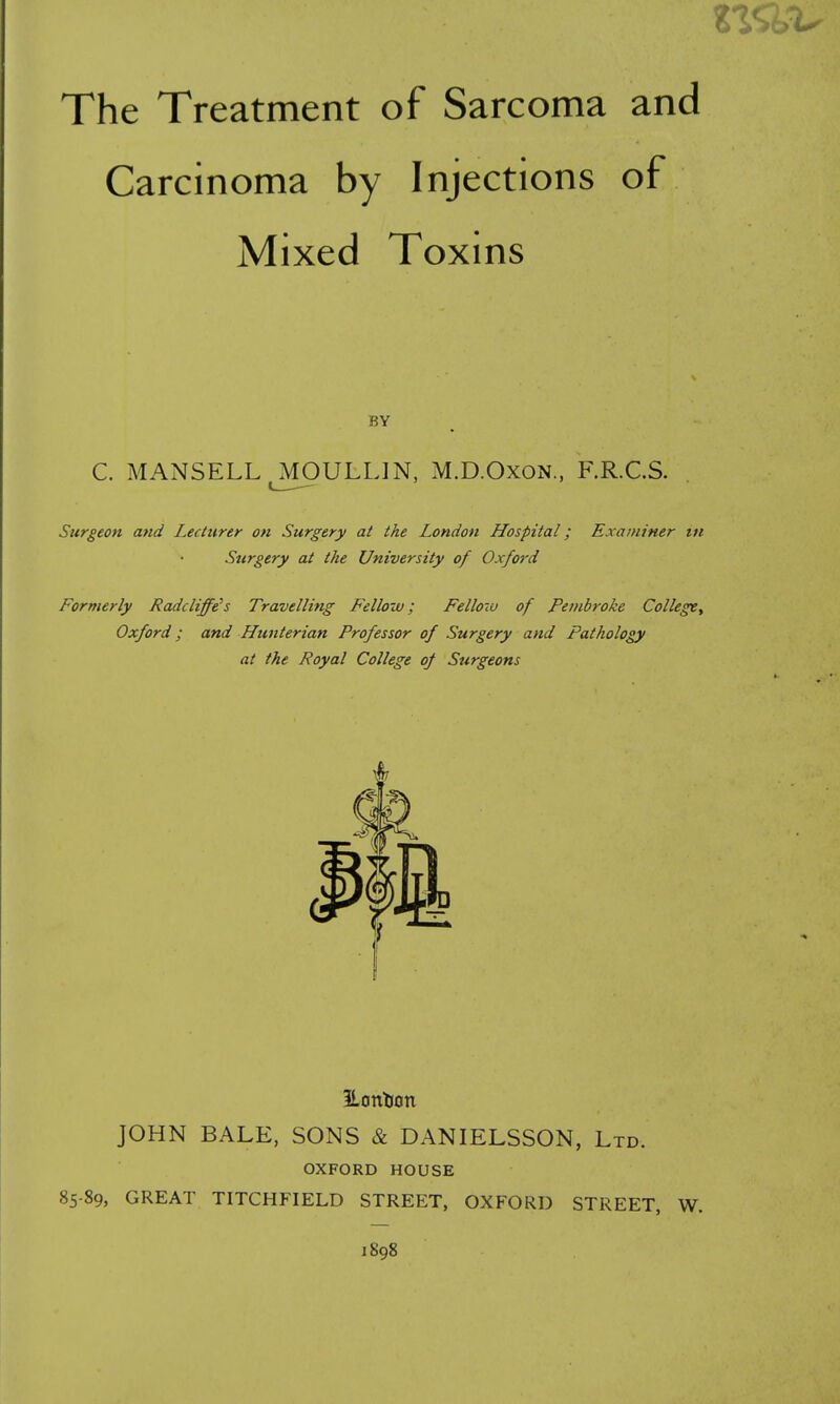 Carcinoma by Injections of Mixed Toxins C. MANSELL ^^lOULLlN, M.D.OxoN., F.R.C.S. Surgeon and Lecturer on Surgery at the London LLospital; Examiner tn Surgery at the University of Oxford Formerly Radcliffe's Travelling Fellow; Fellow of Pembroke CollegCy Oxford; and Hunterian Professor of Surgery and Pathology at the Royal College of Surgeons Eontion JOHN BALE, SONS & DANIELSSON, Ltd. OXFORD HOUSE 85-89, GREAT TITCHFIELD STREET, OXFORD STREET, W. 1898