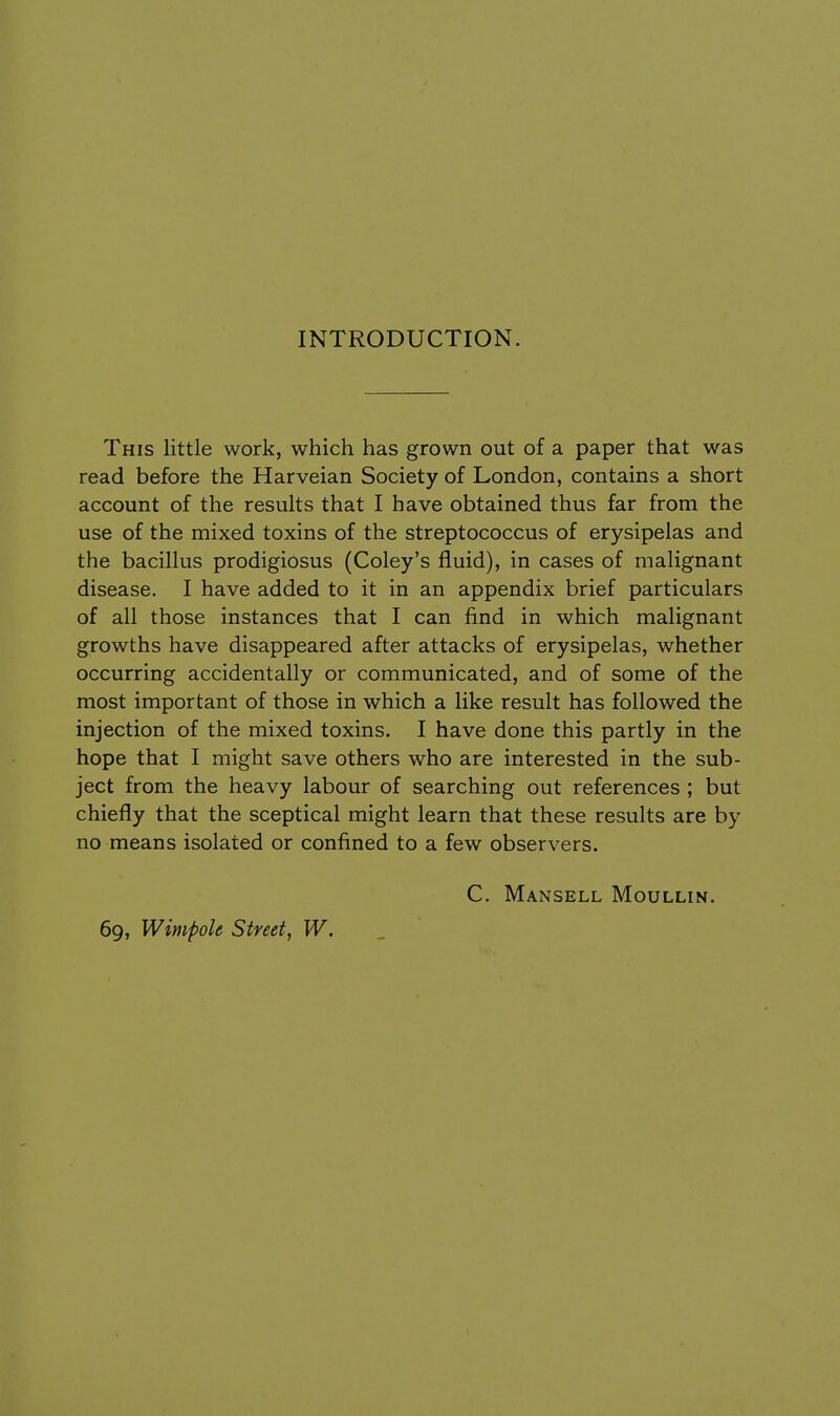 INTRODUCTION. This little work, which has grown out of a paper that was read before the Harveian Society of London, contains a short account of the results that I have obtained thus far from the use of the mixed toxins of the streptococcus of erysipelas and the bacillus prodigiosus (Coley's fluid), in cases of malignant disease. I have added to it in an appendix brief particulars of all those instances that I can find in which malignant growths have disappeared after attacks of erysipelas, whether occurring accidentally or communicated, and of some of the most important of those in which a like result has followed the injection of the mixed toxins. I have done this partly in the hope that I might save others who are interested in the sub- ject from the heavy labour of searching out references ; but chiefly that the sceptical might learn that these results are by no means isolated or confined to a few observers. C. Mansell Moullin. 69, Wimfole Street, W.