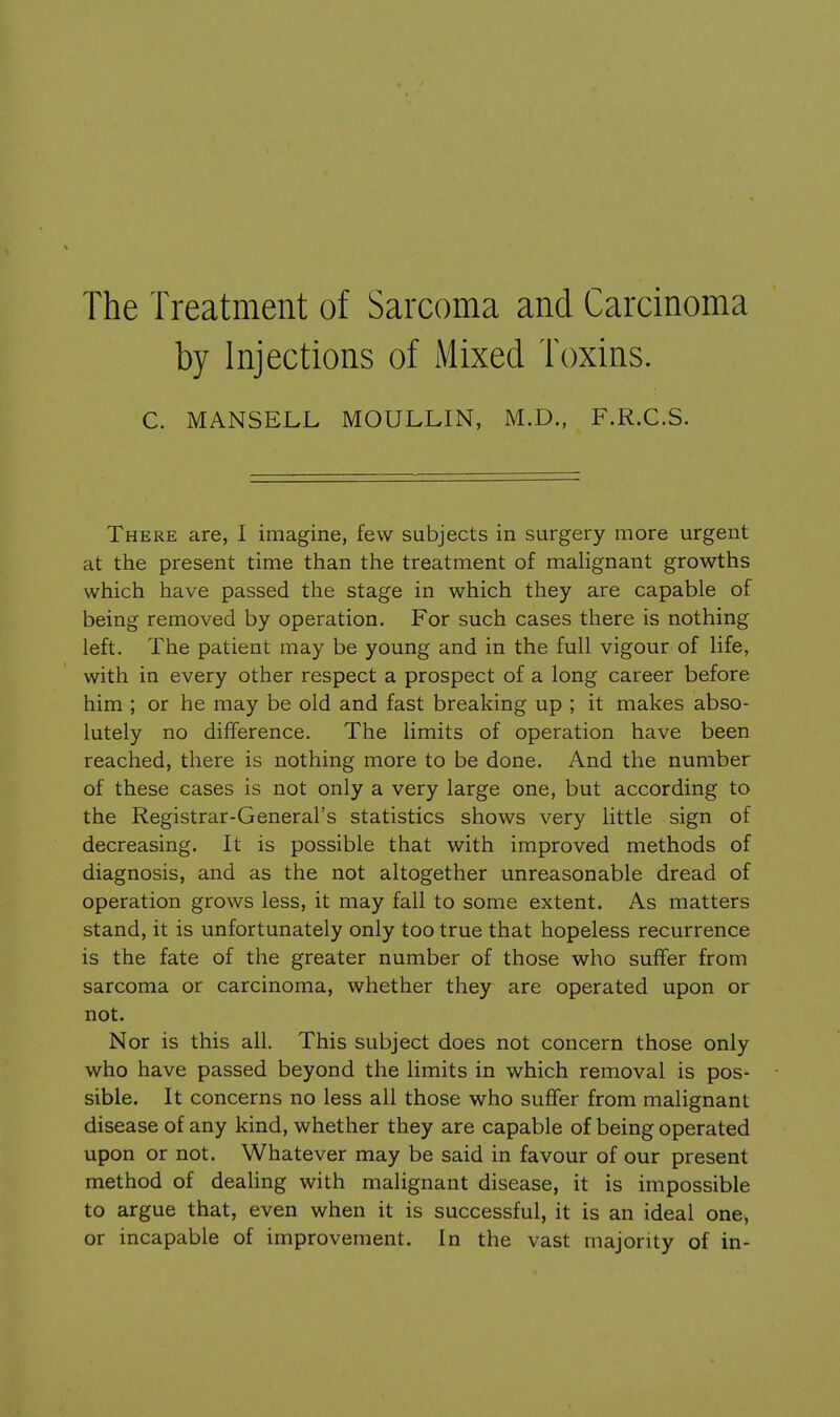 The Treatment of Sarcoma and Carcinoma by Injections of Mixed Toxins. C. MANSELL MOULLIN, M.D., F.R.C.S. There are, I imagine, few subjects in surgery more urgent at the present time than the treatment of malignant growths which have passed the stage in which they are capable of being removed by operation. For such cases there is nothing left. The patient may be young and in the full vigour of life, with in every other respect a prospect of a long career before him ; or he may be old and fast breaking up ; it makes abso- lutely no difference. The limits of operation have been reached, there is nothing more to be done. And the number of these cases is not only a very large one, but according to the Registrar-General's statistics shows very little sign of decreasing. It is possible that with improved methods of diagnosis, and as the not altogether unreasonable dread of operation grows less, it may fall to some extent. As matters stand, it is unfortunately only too true that hopeless recurrence is the fate of the greater number of those who suffer from sarcoma or carcinoma, whether they are operated upon or not. Nor is this all. This subject does not concern those only who have passed beyond the limits in which removal is pos- sible. It concerns no less all those who suffer from malignant disease of any kind, whether they are capable of being operated upon or not. Whatever may be said in favour of our present method of deahng with malignant disease, it is impossible to argue that, even when it is successful, it is an ideal one, or incapable of improvement. In the vast majority of in-