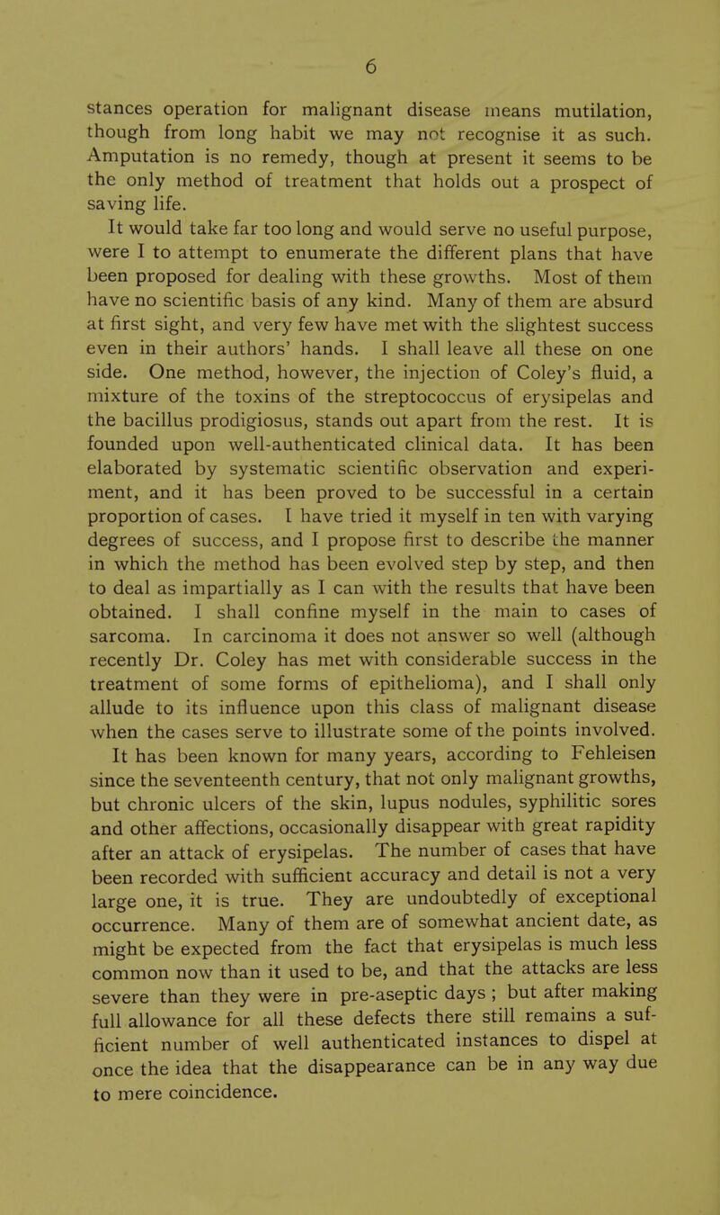 stances operation for malignant disease means mutilation, though from long habit we may not recognise it as such. Amputation is no remedy, though at present it seems to be the only method of treatment that holds out a prospect of saving life. It would take far too long and would serve no useful purpose, were I to attempt to enumerate the different plans that have been proposed for dealing with these growths. Most of them have no scientific basis of any kind. Many of them are absurd at first sight, and very few have met with the slightest success even in their authors' hands. I shall leave all these on one side. One method, however, the injection of Coley's fluid, a mixture of the toxins of the streptococcus of erysipelas and the bacillus prodigiosus, stands out apart from the rest. It is founded upon well-authenticated clinical data. It has been elaborated by systematic scientific observation and experi- ment, and it has been proved to be successful in a certain proportion of cases. I have tried it myself in ten with varying degrees of success, and I propose first to describe Lhe manner in which the method has been evolved step by step, and then to deal as impartially as I can with the results that have been obtained. I shall confine myself in the main to cases of sarcoma. In carcinoma it does not answer so well (although recently Dr. Coley has met with considerable success in the treatment of some forms of epitheHoma), and I shall only allude to its influence upon this class of malignant disease when the cases serve to illustrate some of the points involved. It has been known for many years, according to Fehleisen since the seventeenth century, that not only malignant growths, but chronic ulcers of the skin, lupus nodules, syphilitic sores and other affections, occasionally disappear with great rapidity after an attack of erysipelas. The number of cases that have been recorded with sufficient accuracy and detail is not a very large one, it is true. They are undoubtedly of exceptional occurrence. Many of them are of somewhat ancient date, as might be expected from the fact that erysipelas is much less common now than it used to be, and that the attacks are less severe than they were in pre-aseptic days ; but after making full allowance for all these defects there still remains a suf- ficient number of well authenticated instances to dispel at once the idea that the disappearance can be in any way due to mere coincidence.