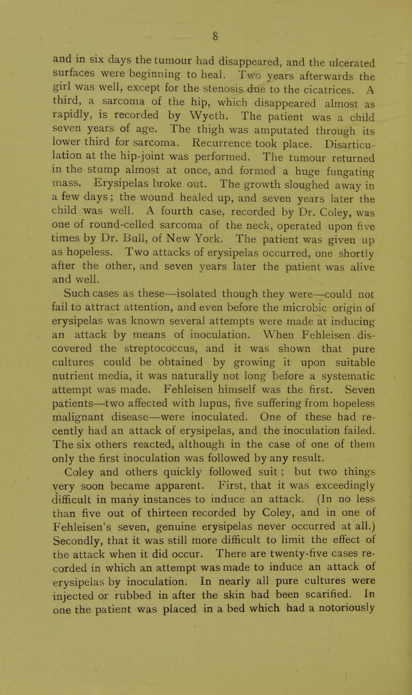 and in six days the tumour had disappeared, and the ulcerated surfaces were beginning to heal. Two years afterwards the girl was well, except for the stenosis due to the cicatrices. A third, a sarcoma of the hip, which disappeared almost as rapidly, is recorded by Wyeth. The patient was a child seven years of age. The thigh was amputated through its lower third for sarcoma. Recurrence took place. Disarticu- lation at the hip-joint was performed. The tumour returned in the stump almost at once, and formed a huge fungating mass. Erysipelas broke out. The growth sloughed away in a few days; the wound healed up, and seven years later the child was well. A fourth case, recorded by Dr. Coley, was one of round-celled sarcoma of the neck, operated upon five times by Dr. Bull, of New York. The patient was given up as hopeless. Two attacks of erysipelas occurred, one shortly after the other, and seven years later the patient was alive and well. Such cases as these—isolated though they were—could not fail to attract attention, and even before the microbic origin of erysipelas was known several attempts were made at inducing an attack by means of inoculation. When Fehleisen dis- covered the streptococcus, and it was shown that pure cultures could be obtained by growing it upon suitable nutrient media, it was naturally not long before a systematic attempt was made. Fehleisen himself was the first. Seven patients—two affected with lupus, five suffering from hopeless malignant disease—were inoculated. One of these had re- cently had an attack of erysipelas, and the inoculation failed. The six others reacted, although in the case of one of them only the first inoculation was followed by any result. Coley and others quickly followed suit ; but two things very soon became apparent. First, that it was exceedingly difficult in many instances to induce an attack. (In no less than five out of thirteen recorded by Coley, and in one of Fehleisen's seven, genuine erysipelas never occurred at all.) Secondly, that it was still more difficult to limit the effect of the attack when it did occur. There are twenty-five cases re- corded in which an attempt was made to induce an attack of erysipelas by inoculation. In nearly all pure cultures were injected or rubbed in after the skin had been scarified. In one the patient was placed in a bed which had a notoriously