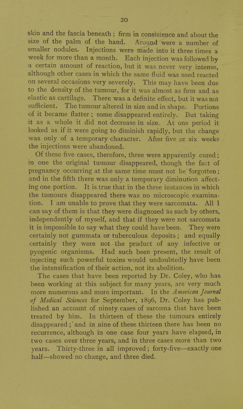 skin and the fascia beneath ; firm in consistence and about the size of the palm of the hand. Around were a number of smaller nodules. Injections were made into it three times a week for more than a month. Each injection was followed by a certain amount of reaction, but it was never very intense, although other cases in which the same fluid was used reacted on several occasions very severely. This may have been due to the density of the tumour, for it was almost as firm and as elastic as cartilage. There was a definite effect, but it was not sufficient. The tumour altered in size and in shape. Portions of it became flatter ; some disappeared entirely. But taking it as a whole it did not decrease in size. At one period it looked as if it were going to diminish rapidly, but the change was only of a temporary character. After five or six weeks the injections were abandoned. Of these five cases, therefore, three were apparently cured ; in one the original tumour disappeared, though the fact of pregnancy occurring at the same time must not be forgotten ; and in the fifth there was only a temporary diminution affect- ing one portion. It is true that in the three instances in which the tumours disappeared there was no microscopic examina- tion. I am unable to prove that they were sarcomata. All I can say of them is that they were diagnosed as such by others, independently of myself, and that if they were not sarcomata it is impossible to say what they could have been. They were certainly not gummata or tuberculous deposits ; and equally certainly they were not the product of any infective or pyogenic organisms. Had such been present, the result of injecting such powerful toxins would undoubtedly have been the intensification of their action, not its abolition. The cases that have been reported by Dr. Coley, who has been working at this subject for many years, are very much more numerous and more important. In the American Journal of Medical Sciences for September, 1896, Dr. Coley has pub- lished an account of ninety cases of sarcoma that have been treated by him. In thirteen of these the tumours entirely disappeared ;*and in nine of these thirteen there has been no recurrence, although in one case four years have elapsed, in two cases over three years, and in three cases more than two years. Thirty-three in all improved ; forty-five—exactly one half—showed no change, and three died.