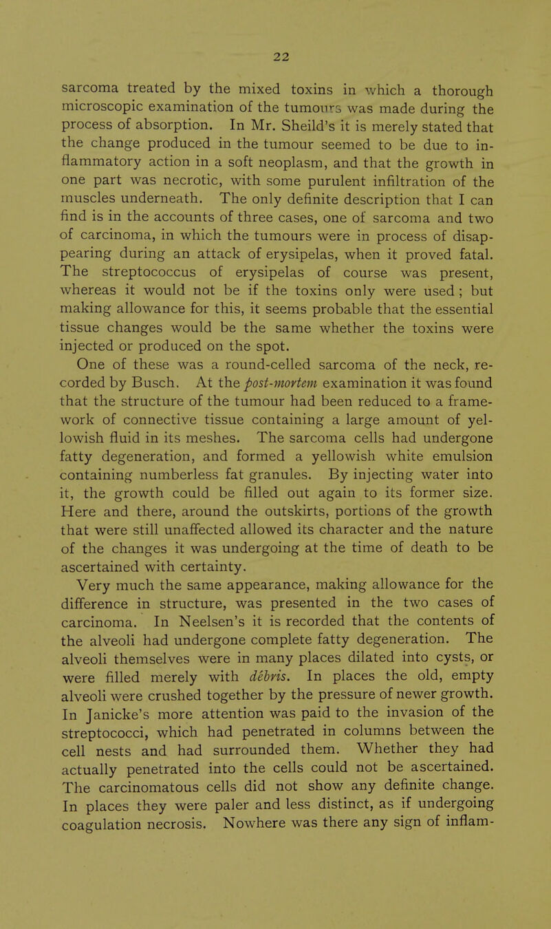 sarcoma treated by the mixed toxins in which a thorough microscopic examination of the tumours was made during the process of absorption. In Mr. Sheild's it is merely stated that the change produced in the tumour seemed to be due to in- flammatory action in a soft neoplasm, and that the growth in one part was necrotic, with some purulent infiltration of the muscles underneath. The only definite description that I can find is in the accounts of three cases, one of sarcoma and two of carcinoma, in which the tumours were in process of disap- pearing during an attack of erysipelas, when it proved fatal. The streptococcus of erysipelas of course was present, whereas it would not be if the toxins only were used ; but making allowance for this, it seems probable that the essential tissue changes would be the same whether the toxins were injected or produced on the spot. One of these was a round-celled sarcoma of the neck, re- corded by Busch, At the post-mortem examination it was found that the structure of the tumour had been reduced to a frame- work of connective tissue containing a large amount of yel- lowish fluid in its meshes. The sarcoma cells had undergone fatty degeneration, and formed a yellowish white emulsion containing numberless fat granules. By injecting water into it, the growth could be filled out again to its former size. Here and there, around the outskirts, portions of the growth that were still unaffected allowed its character and the nature of the changes it was undergoing at the time of death to be ascertained with certainty. Very much the same appearance, making allowance for the difference in structure, was presented in the two cases of carcinoma. In Neelsen's it is recorded that the contents of the alveoli had undergone complete fatty degeneration. The alveoli themselves were in many places dilated into cysts, or were filled merely with debris. In places the old, empty alveoH were crushed together by the pressure of newer growth. In Janicke's more attention was paid to the invasion of the streptococci, which had penetrated in columns between the cell nests and had surrounded them. Whether they had actually penetrated into the cells could not be ascertained. The carcinomatous cells did not show any definite change. In places they were paler and less distinct, as if undergoing coagulation necrosis. Nowhere was there any sign of inflam-