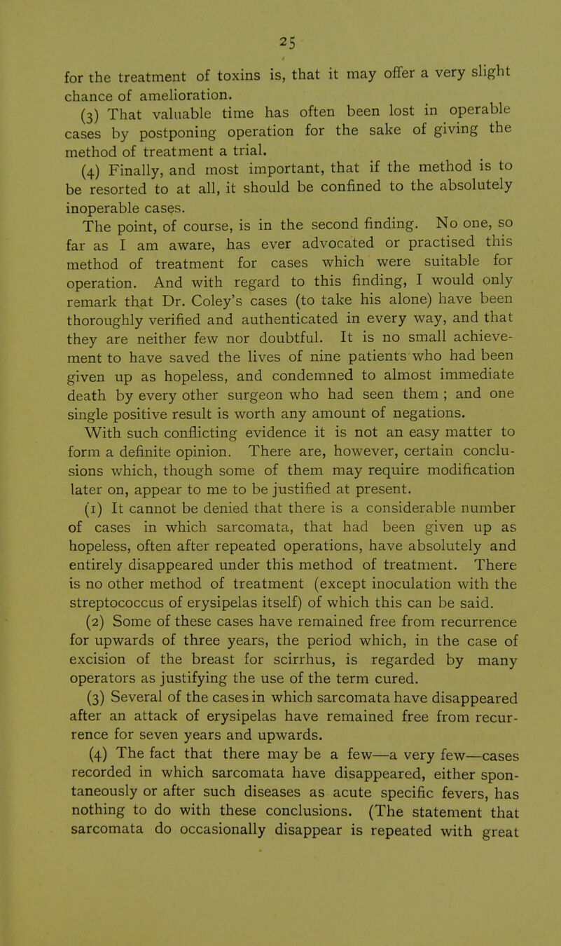 for the treatment of toxins is, that it may ofTer a very slight chance of amelioration. (3) That valuable time has often been lost in operable cases by postponing operation for the sake of giving the method of treatment a trial. (4) Finally, and most important, that if the method is to be resorted to at all, it should be confined to the absolutely inoperable casQs. The point, of course, is in the second finding. No one, so far as I am aware, has ever advocated or practised this method of treatment for cases which were suitable for operation. And with regard to this finding, I would only remark that Dr. Coley's cases (to take his alone) have been thoroughly verified and authenticated in every way, and that they are neither few nor doubtful. It is no small achieve- ment to have saved the lives of nine patients who had been given up as hopeless, and condemned to almost immediate death by every other surgeon who had seen them ; and one single positive result is worth any amount of negations. With such conflicting evidence it is not an easy matter to form a definite opinion. There are, however, certain conclu- sions which, though some of them may require modification later on, appear to me to be justified at present. (1) It cannot be denied that there is a considerable number of cases in which sarcomata, that had been given up as hopeless, often after repeated operations, have absolutely and entirely disappeared under this method of treatment. There is no other method of treatment (except inoculation with the streptococcus of erysipelas itself) of which this can be said. (2) Some of these cases have remained free from recurrence for upwards of three years, the period which, in the case of excision of the breast for scirrhus, is regarded by many operators as justifying the use of the term cured. (3) Several of the cases in which sarcomata have disappeared after an attack of erysipelas have remained free from recur- rence for seven years and upwards. (4) The fact that there may be a few—a very few—cases recorded in which sarcomata have disappeared, either spon- taneously or after such diseases as acute specific fevers, has nothing to do with these conclusions. (The statement that sarcomata do occasionally disappear is repeated with great