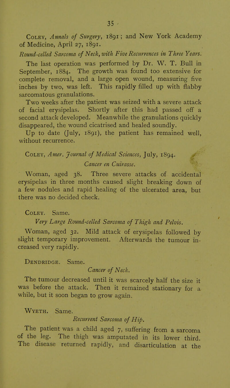 CoLEY, Annals of Stirgery, i8gi; and New York Academy of Medicine, April 27, 1891. Round-celled Sarcoma of Neck, with Five Recurrences in Three Years. The last operation was performed by Dr. W. T. Bull in September, 1884. The growth was found too extensive for complete removal, and a large open wound, measuring five inches by two, was left. This rapidly filled up with flabby sarcomatous granulations. Two weeks after the patient was seized with a severe attack of facial erysipelas. Shortly after this had passed off a second attack developed. Meanwhile the granulations quickly disappeared, the wound cicatrised and healed soundly. Up to date (July, i8gi), the patient has remained well, without recurrence. CoLEY, Amer. Journal of Medical Sciences, July, 1894. Cancer en Cuirasse. Woman, aged 38. Three severe attacks of accidental erysipelas in three months caused slight breaking down of a few nodules and rapid healing of the ulcerated area, but there was no decided check. CoLEY. Same. Very Large Round-celled Sarcoma of Thigh and Pelvis. Woman, aged 32. Mild attack of erysipelas followed by slight temporary improvement. Afterwards the tumour in- creased very rapidly. Dendridge. Same. Cancer of Neck. The tumour decreased until it was scarcely half the size it was before the attack. Then it remained stationary for a while, but it soon began to grow again. Wyeth. Same. Recurrent Sarcoma of Hip. The patient was a child aged 7, suffering from a sarcoma of the leg. The thigh was amputated in its lower third. The disease returned rapidly, and disarticulation at the