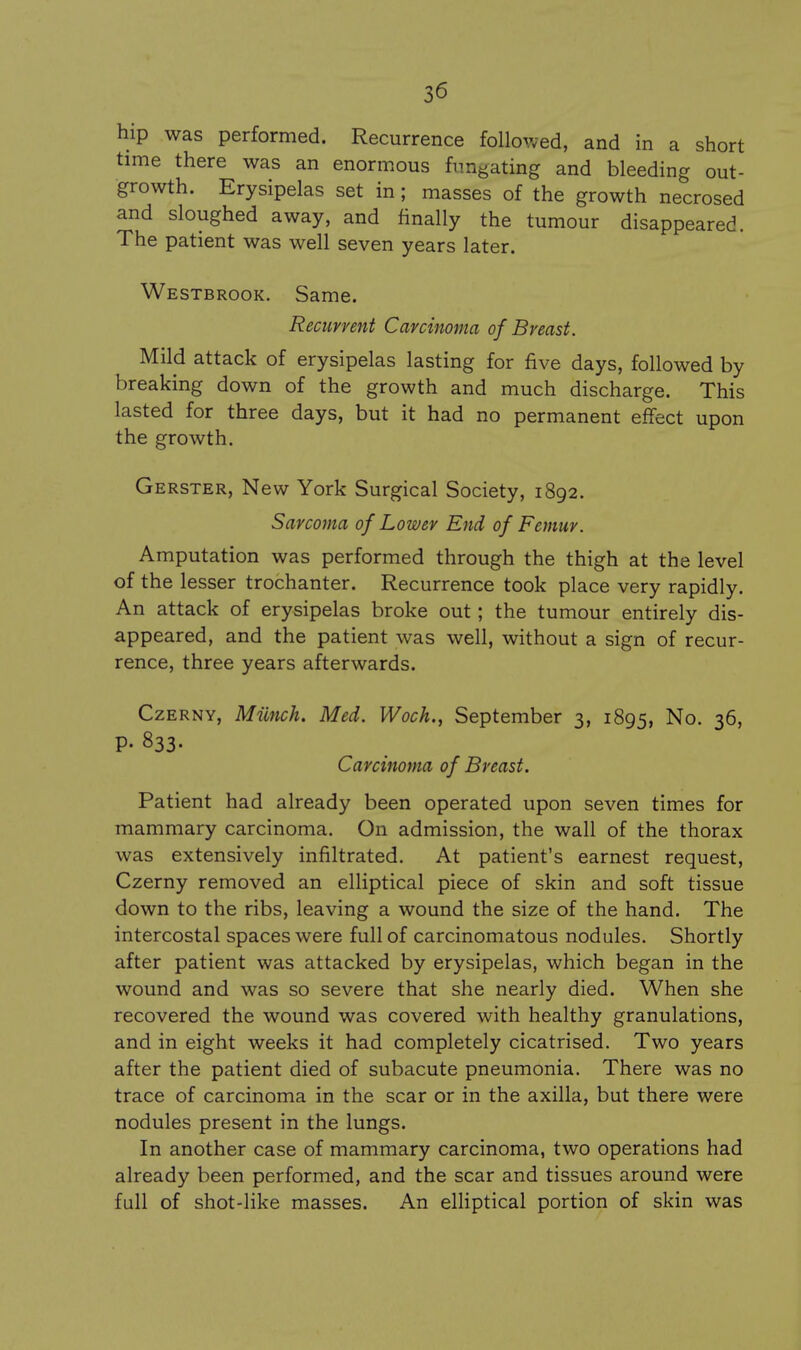 hip was performed. Recurrence followed, and in a short time there was an enormous fnngating and bleeding out- growth. Erysipelas set in; masses of the growth necrosed and sloughed away, and finally the tumour disappeared. The patient was well seven years later. Westbrook. Same. Recurrent Carcinoma of Breast. Mild attack of erysipelas lasting for five days, followed by breaking down of the growth and much discharge. This lasted for three days, but it had no permanent effect upon the growth. Gerster, New York Surgical Society, 1892. Sarcoma of Lower End of Femur. Amputation was performed through the thigh at the level of the lesser trochanter. Recurrence took place very rapidly. An attack of erysipelas broke out; the tumour entirely dis- appeared, and the patient was well, without a sign of recur- rence, three years afterwards. CzERNY, Mimch. Med. Woch., September 3, 1895, No. 36, P- 833- Carcinoma of Breast. Patient had already been operated upon seven times for mammary carcinoma. On admission, the wall of the thorax was extensively infiltrated. At patient's earnest request, Czerny removed an elliptical piece of skin and soft tissue down to the ribs, leaving a wound the size of the hand. The intercostal spaces were full of carcinomatous nodules. Shortly after patient was attacked by erysipelas, which began in the wound and was so severe that she nearly died. When she recovered the wound was covered with healthy granulations, and in eight weeks it had completely cicatrised. Two years after the patient died of subacute pneumonia. There was no trace of carcinoma in the scar or in the axilla, but there were nodules present in the lungs. In another case of mammary carcinoma, two operations had already been performed, and the scar and tissues around were full of shot-like masses. An elHptical portion of skin was 4