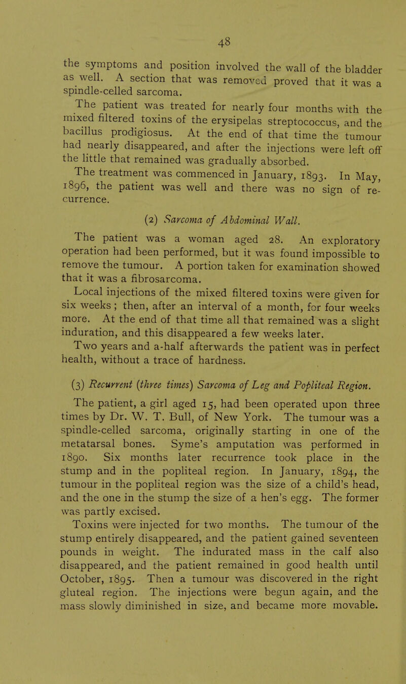 the symptoms and position involved the wall of the bladder as well. A section that was removed proved that it was a spindle-celled sarcoma. The patient was treated for nearly four months with the mixed filtered toxins of the erysipelas streptococcus, and the bacillus prodigiosus. At the end of that time the tumour had nearly disappeared, and after the injections were left oflf the little that remained was gradually absorbed. The treatment was commenced in January, 1893. In May, 1896, the patient was well and there was no sign of re- currence. (2) Sarcoma of A hdominal Wall. The patient was a woman aged 28. An exploratory operation had been performed, but it was found impossible to remove the tumour. A portion taken for examination showed that it was a fibrosarcoma. Local injections of the mixed filtered toxins were given for six weeks ; then, after an interval of a month, for four weeks more. At the end of that time all that remained was a slight induration, and this disappeared a few weeks later. Two years and a-half afterwards the patient was in perfect health, without a trace of hardness. (3) Recurrent {three times) Sarcoma of Leg and Popliteal Region. The patient, a girl aged 15, had been operated upon three times by Dr. W. T. Bull, of New York. The tumour was a spindle-celled sarcoma, originally starting in one of the metatarsal bones. Syme's amputation was performed in 1890. Six months later recurrence took place in the stump and in the popliteal region. In January, 1894, the tumour in the popliteal region was the size of a child's head, and the one in the stump the size of a hen's egg. The former was partly excised. Toxins were injected for two months. The tumour of the stump entirely disappeared, and the patient gained seventeen pounds in weight. The indurated mass in the calf also disappeared, and the patient remained in good health until October, 1895. Then a tumour was discovered in the right gluteal region. The injections were begun again, and the mass slowly diminished in size, and became more movable.
