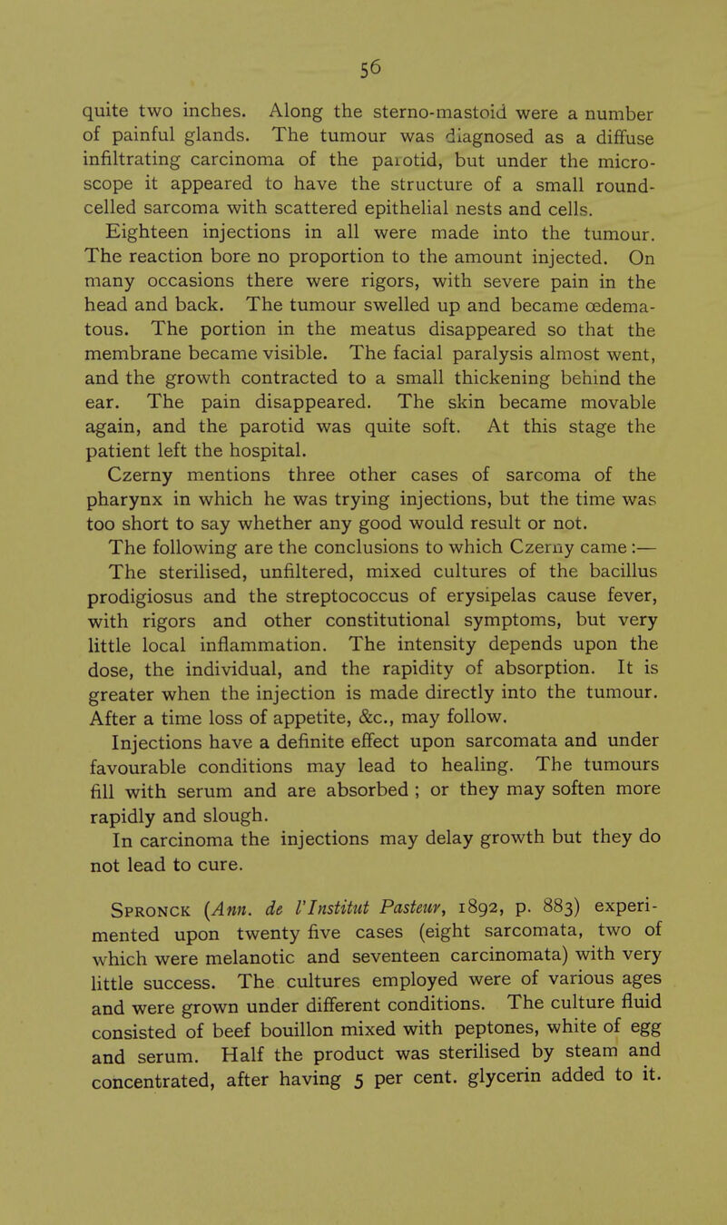 quite two inches. Along the sterno-mastoid were a number of painful glands. The tumour was diagnosed as a diffuse infiltrating carcinoma of the parotid, but under the micro- scope it appeared to have the structure of a small round- celled sarcoma with scattered epithelial nests and cells. Eighteen injections in all were made into the tumour. The reaction bore no proportion to the amount injected. On many occasions there were rigors, with severe pain in the head and back. The tumour swelled up and became oedema- tous. The portion in the meatus disappeared so that the membrane became visible. The facial paralysis almost went, and the growth contracted to a small thickening behmd the ear. The pain disappeared. The skin became movable again, and the parotid was quite soft. At this stage the patient left the hospital. Czerny mentions three other cases of sarcoma of the pharynx in which he was trying injections, but the time was too short to say whether any good would result or not. The following are the conclusions to which Czerny came :— The sterilised, unfiltered, mixed cultures of the bacillus prodigiosus and the streptococcus of erysipelas cause fever, with rigors and other constitutional symptoms, but very little local inflammation. The intensity depends upon the dose, the individual, and the rapidity of absorption. It is greater when the injection is made directly into the tumour. After a time loss of appetite, &c., may follow. Injections have a definite effect upon sarcomata and under favourable conditions may lead to healing. The tumours fill with serum and are absorbed ; or they may soften more rapidly and slough. In carcinoma the injections may delay growth but they do not lead to cure. Spronck {Ann. de VlnstiUit Pasteur, 1892, p. 883) experi- mented upon twenty five cases (eight sarcomata, two of which were melanotic and seventeen carcinomata) with very Uttle success. The cultures employed were of various ages and were grown under different conditions. The culture fluid consisted of beef bouillon mixed with peptones, white of egg and serum. Half the product was sterilised by steam and concentrated, after having 5 per cent, glycerin added to it.