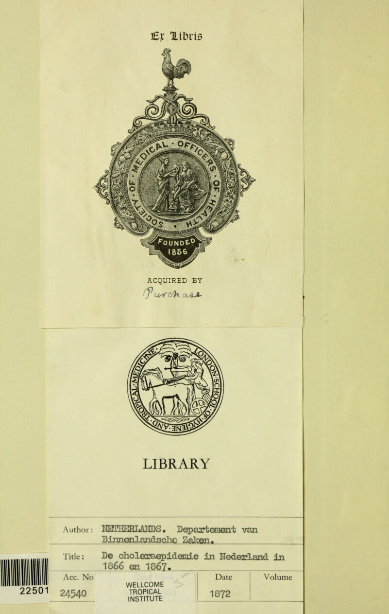 ACQUIRED BY LIBRARY Author: kiiiTiit^iLAHDS. Departement van 22501 Binnenlandschc Zaken. Titlc: De choleraepidemie in Nederland in 1866 en 1867. Ace. No 24540 WELLCOME TROPICAL INSTITUTE Date 1872 Volume