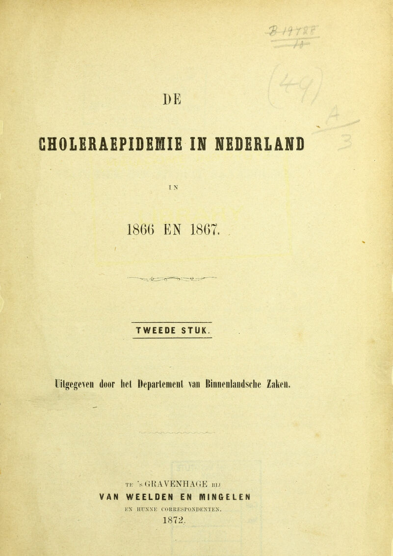 BE CHOLERAEPIDEMIE IN NEDERLAND IN 1866 EN 1867. . TWEEDE STUK. Uitgegeven door het Departement van Binnenlandsche Zaken. te 's GRAVENHAGE bij VAN WEELDEN EN MINGELEN EN HUNNE CORRESPONDENTEN. 1872,