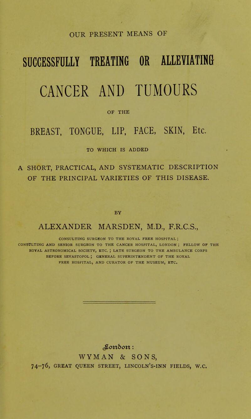 OUR PRESENT MEANS OF snccESSFaiiY treating or ALLEVIATINI} CANCER AND TUMOURS OF THE BREAST, TONGUE, LIP. FACE, SKIN, Etc. TO WHICH IS ADDED A SHORT, PRACTICAL, AND SYSTEMATIC DESCRIPTION OF THE PRINCIPAL VARIETIES OF THIS DISEASE. BY ALEXANDER MARSDEN, M.D., F.R.C.S., CONSULTING SURGEON TO THE ROYAL FREE HOSPITAL ; CONSULTING AND SENIOR SURGEON TO THE CANCER HOSPITAL, LONDON ; FELLOW OF THE ROYAL ASTRONOMICAL SOCIETY, ETC. ; LATE SURGEON TO THE AMBULANCE CORPS BEFORE SEVASTOPOL ; GENERAL SUPERINTENDENT OF THE ROYAL FREE HOSPITAL, AND CURATOR OF THE MUSEUM, ETC. WYMAN & SONS, 74-76, GREAT QUEEN STREET, LINCOLN'S-INN FIELDS, W.C.