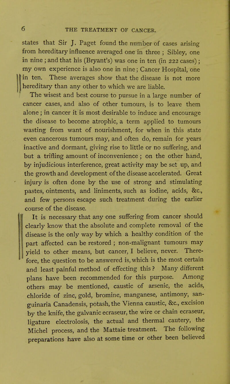 States that Sir J. Paget found the nnrriber of cases arising from hereditary influence averaged one in three ; Sibley, one in nine ; and that his (Bryant's) was one in ten (in 222 cases); my own experience is also one in nine; Cancer Hospital, one in ten. These averages show that the disease is not more hereditary than any other to which we are liable. The wisest and best course to pursue in a large number of cancer cases, and also of other tumours, is to leave them alone; in cancer it is most desirable to induce and encourage the disease to become atrophic, a term applied to tumours wasting from want of nourishment, for when in this state even cancerous tumours may, and often do, remain for years inactive and dormant, giving rise to little or no suffering, and but a trifling amount of inconvenience ; on the other hand, by injudicious interference, great activity may be set up, and the growth and development of the disease accelerated. Great injury is often done by the use of strong and stimulating pastes, ointments, and liniments, such as iodine, acids, &c., and few persons escape such treatment during the earlier course of the disease. It is necessary that any one suffering from cancer should clearly know that the absolute and complete removal of the disease is the only way by which a healthy condition of the part affected can be restored ; non-malignant tumours may yield to other means, but cancer, I believe, never. There- fore, the question to be answered is, which is the most certain and least painful method of effecting this ? Many different plans have been recommended for this purpose. Among others may be mentioned, caustic of arsenic, the acids, chloride of zinc, gold, bromine, manganese, antimony, san- guinaria Canadensis, potash, the Vienna caustic, &c., excision by the knife, the galvanic ecraseur, the wire or chain ecraseur, ligature electrolosis, the actual and thermal cautery, the Michel process, and the Mattaie treatment. The following preparations have also at some time or other been believed