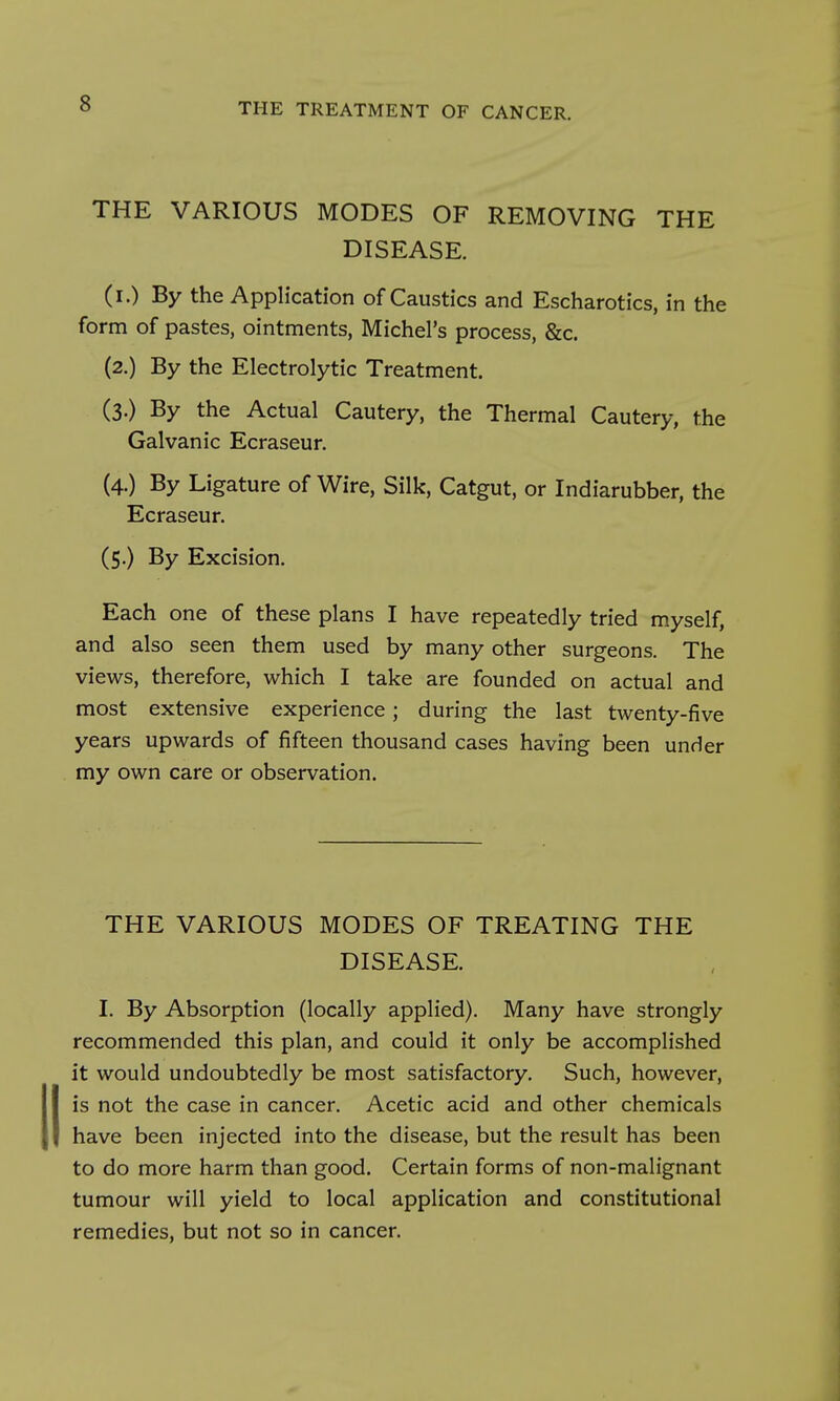 THE VARIOUS MODES OF REMOVING THE DISEASE. (i.) By the Application of Caustics and Escharotics, in the form of pastes, ointments, Michel's process, &c. (2.) By the Electrolytic Treatment. (3.) By the Actual Cautery, the Thermal Cautery, the Galvanic Ecraseur. (4.) By Ligature of Wire, Silk, Catgut, or Indiarubber, the Ecraseur. (5.) By Excision. Each one of these plans I have repeatedly tried myself, and also seen them used by many other surgeons. The views, therefore, which I take are founded on actual and most extensive experience; during the last twenty-five years upwards of fifteen thousand cases having been under my own care or observation. THE VARIOUS MODES OF TREATING THE DISEASE. I. By Absorption (locally applied). Many have strongly recommended this plan, and could it only be accomplished it would undoubtedly be most satisfactory. Such, however, is not the case in cancer. Acetic acid and other chemicals have been injected into the disease, but the result has been to do more harm than good. Certain forms of non-malignant tumour will yield to local application and constitutional remedies, but not so in cancer.