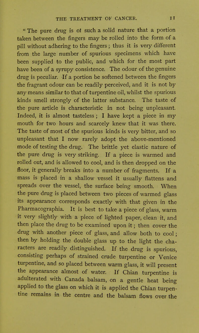  The pure drug is oi such a solid nature that a portion taken between the fingers may be rolled into the form of a pill without adhering to the fingers ; thus it is very different from the large number of spurious specimens which have been supplied to the public, and which for the most part have been of a syrupy consistence. The odour of the genuine drug is peculiar. If a portion be softened between the fingers the fragrant odour can be readily perceived, and it is not by any means similar to that of turpentine oil, whilst the spurious kinds smell strongly of the latter substance. The taste of the pure article is characteristic in not being unpleasant. Indeed, it is almost tasteless ; I have kept a piece in my mouth for two hours and scarcely knew that it was there. The taste of most of the spurious kinds is very bitter, and so unpleasant that I now rarely adopt the above-mentioned mode of testing the drug. The brittle yet elastic nature of the pure drug is very striking. If a piece is warmed and rolled out, and is allowed to cool, and is then dropped on the floor, it generally breaks into a number of fragments. If a mass is placed in a shallow vessel it usually flattens and spreads over the vessel, the surface being smooth. When the pure drug is placed between two pieces of warmed glass its appearance corresponds exactly with that given in the Pharmacographia. It is best to take a piece of glass, warm it very slightly with a piece of lighted paper, clean it, and then place the drug to be examined upon it; then cover the drug with another piece of glass, and allow both to cool; then by holding the double glass up to the light the cha- racters are readily distinguished. If the drug is spurious, consisting perhaps of strained crude turpentine or Venice turpentine, and so placed between warm glass, it will present the appearance almost of water. If Chian turpentine is adulterated with Canada balsam, on a gentle heat being applied to the glass on which it is applied the Chian turpen- tine remains in the centre and the balsam flows over the