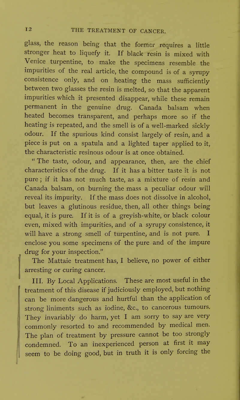 glass, the reason being that the former requires a little stronger heat to liquefy it. If black resin is mixed with Venice turpentine, to make the specimens resemble the impurities of the real article, the compound is of a syrupy consistence only, and on heating the mass sufficiently between two glasses the resin is melted, so that the apparent impurities which it presented disappear, while these remain permanent in the genuine drug. Canada balsam when heated becomes transparent, and perhaps more so if the heating is repeated, and the smell is of a well-marked sickly odour. If the spurious kind consist largely of resin, and a piece is put on a spatula and a lighted taper applied to it, the characteristic resinous odour is at once obtained.  The taste, odour, and appearance, then, are the chief characteristics of the drug. If it has a bitter taste it is not pure; if it has not much taste, as a mixture of resin and Canada balsam, on burning the mass a peculiar odour will reveal its impurity. If the mass does not dissolve in alcohol, but leaves a glutinous residue, then, all other things being equal, it is pure. If it is of a greyish-white, or black colour even, mixed with impurities, and of a syrupy consistence, it will have a strong smell of turpentine, and is not pure. I enclose you some specimens of the pure and of the impure drug for your inspection. The Mattaie treatment has, I believe, no power of either arresting or curing cancer. III. By Local Applications. These are most useful in the treatment of this disease if judiciously employed, but nothing can be more dangerous and hurtful than the application of strong liniments such as iodine, &c., to cancerous tumours. They invariably do harm, yet I am sorry to say are very commonly resorted to and recommended by medical men. The plan of treatment by pressure cannot be too strongly condemned. To an inexperienced person at first it may seem to be doing good, but in truth it is only forcing the