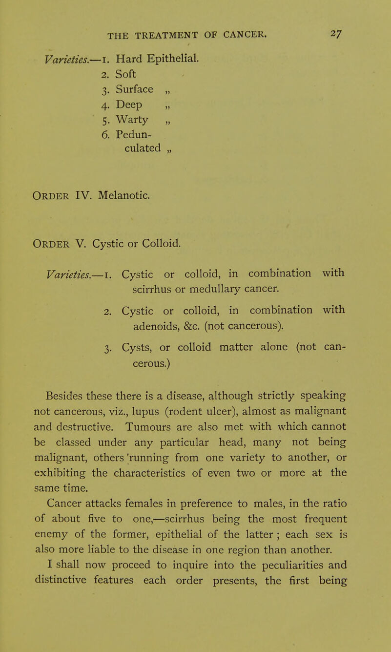 Varieties.—i. Hard Epithelial. 2. Soft 3. Surface „ 4. Deep „ 5. Warty „ 6. Pedun- culated „ Order IV. Melanotic. Order V. Cystic or Colloid. Varieties.—i. Cystic or colloid, in combination with scirrhus or medullary cancer. 2. Cystic or colloid, in combination with adenoids, &c. (not cancerous). 3. Cysts, or colloid matter alone (not can- cerous.) Besides these there is a disease, although strictly speaking not cancerous, viz., lupus (rodent ulcer), almost as malignant and destructive. Tumours are also met with which cannot be classed under any particular head, many not being malignant, others 'running from one variety to another, or exhibiting the characteristics of even two or more at the same time. Cancer attacks females in preference to males, in the ratio of about five to one,—scirrhus being the most frequent enemy of the former, epithelial of the latter ; each sex is also more liable to the disease in one region than another. I shall now proceed to inquire into the peculiarities and distinctive features each order presents, the first being