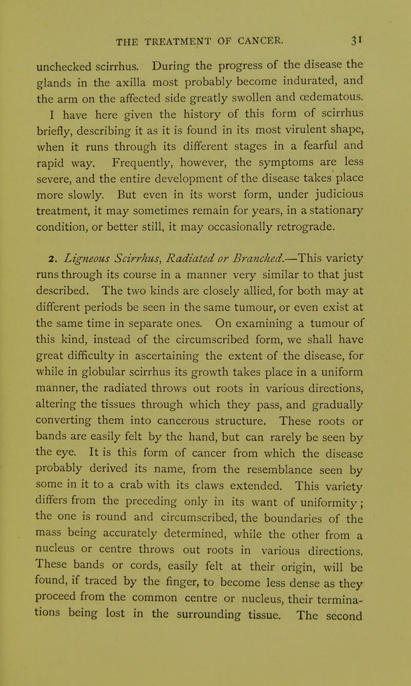 unchecked scirrhus. During the progress of the disease the glands in the axilla most probably become indurated, and the arm on the affected side greatly swollen and cedematous. I have here given the history of this form of scirrhus briefly, describing it as it is found in its most virulent shape, when it runs through its different stages in a fearful and rapid way. Frequently, however, the symptoms are less severe, and the entire development of the disease takes place more slowly. But even in its worst form, under judicious treatment, it may sometimes remain for years, in a stationary condition, or better still, it may occasionally retrograde. 2. Ligneous Scirrhus^ Radiated or Branched.—This variety runs through its course in a manner very similar to that just described. The two kinds are closely allied, for both may at different periods be seen in the same tumour, or even exist at the same time in separate ones. On examining a tumour of this kind, instead of the circumscribed form, we shall have great difficulty in ascertaining the extent of the disease, for while in globular scirrhus its growth takes place in a uniform manner, the radiated throws out roots in various directions, altering the tissues through which they pass, and gradually converting them into cancerous structure. These roots or bands are easily felt by the hand, but can rarely be seen by the eye. It is this form of cancer from which the disease probably derived its name, from the resemblance seen by some in it to a crab with its claws extended. This variety differs from the preceding only in its want of uniformity; the one is round and circumscribed, the boundaries of the mass being accurately determined, while the other from a nucleus or centre throws out roots in various directions. These bands or cords, easily felt at their origin, will be found, if traced by the finger, to become less dense as they proceed from the common centre or nucleus, their termina- tions being lost in the surrounding tissue. The second