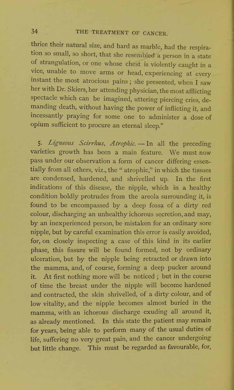 thrice their natural size, and hard as marble, had the respira- tion so small, so short, that she resembled a person in a state of strangulation, or one whose chest is violently caught in a vice, unable to move arms or head, experiencing at every instant the most atrocious pains ; she presented, when I saw her with Dr. Skiers, her attending physician, the most afflicting spectacle which can be imagined, uttering piercing cries, de- manding death, without having the power of inflicting it, and incessantly praying for some one to administer a dose of opium sufficient to procure an eternal sleep. 5. Ligneous Scirrhus, Atrophic.—In all the preceding varieties growth has been a main feature. We must now pass under our observation a form of cancer differing essen- tially from all others, viz., the  atrophic, in which the tissues are condensed, hardened, and shrivelled up. In the first indications of this disease, the nipple, which in a healthy condition boldly protrudes from the areola surrounding it, is found to be encompassed by a deep fossa of a dirty red colour, discharging an unhealthy ichorous secretion, and may, by an inexperienced person, be mistaken for an ordinary sore nipple, but by careful examination this error is easily avoided, for, on closely inspecting a case of this kind in its earlier phase, this fissure will be found formed, not by ordinary ulceration, but by the nipple being retracted or drawn into the mamma, and, of course, forming a deep pucker around it. At first nothing more will be noticed ; but in the course of time the breast under the nipple will become hardened and contracted, the skin shrivelled, of a dirty colour, and of low vitality, and the nipple becomes almost buried in the mamma, with an ichorous discharge exuding all around it, as already mentioned. In this state the patient may remain for years, being able to perform many of the usual duties of life, suffering no very great pain, and the cancer undergoing but little change. This must be regarded as favourable, for.