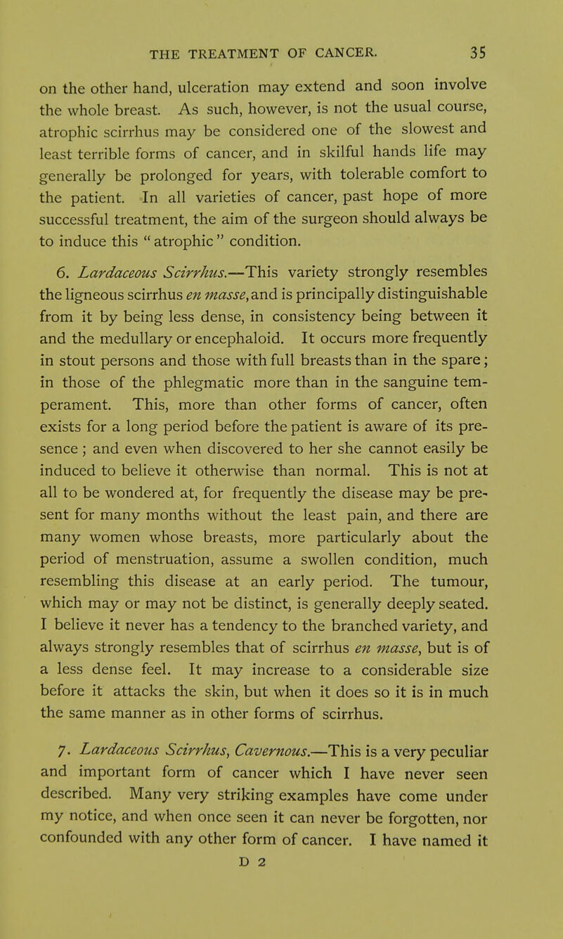 on the other hand, ulceration may extend and soon involve the whole breast. As such, however, is not the usual course, atrophic scirrhus may be considered one of the slowest and least terrible forms of cancer, and in skilful hands life may generally be prolonged for years, with tolerable comfort to the patient. In all varieties of cancer, past hope of more successful treatment, the aim of the surgeon should always be to induce this  atrophic  condition. 6. Lardaceous Scirrhus.—This variety strongly resembles the ligneous scirrhus en masse,3.nd is principally distinguishable from it by being less dense, in consistency being between it and the medullary or encephaloid. It occurs more frequently in stout persons and those with full breasts than in the spare; in those of the phlegmatic more than in the sanguine tem- perament. This, more than other forms of cancer, often exists for a long period before the patient is aware of its pre- sence ; and even when discovered to her she cannot easily be induced to believe it otherwise than normal. This is not at all to be wondered at, for frequently the disease may be pre- sent for many months without the least pain, and there are many women whose breasts, more particularly about the period of menstruation, assume a swollen condition, much resembling this disease at an early period. The tumour, which may or may not be distinct, is generally deeply seated. I believe it never has a tendency to the branched variety, and always strongly resembles that of scirrhus en masse, but is of a less dense feel. It may increase to a considerable size before it attacks the skin, but when it does so it is in much the same manner as in other forms of scirrhus. 7. Lardaceous Scirrhus, Cavernous.—This is a very peculiar and important form of cancer which I have never seen described. Many very striking examples have come under my notice, and when once seen it can never be forgotten, nor confounded with any other form of cancer. I have named it D 2