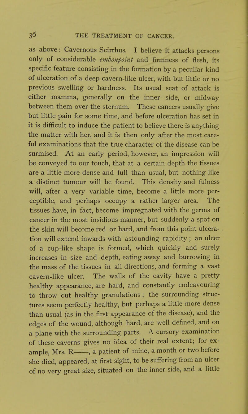 as above: Cavernous Scirrhus. I believe it attacks persons only of considerable embonpoint and firmness of flesh, its specific feature consisting in the formation by a peculiar kind of ulceration of a deep cavern-like ulcer, with but little or no previous swelling or hardness. Its usual seat of attack is either mamma, generally on the inner side, or midway between them over the sternum. These cancers usually give but little pain for some time, and before ulceration has set in it is difficult to induce the patient to believe there is anything the matter with her, and it is then only after the most care- ful examinations that the true character of the disease can be surmised. At an early period, however, an impression will be conveyed to our touch, that at a certain depth the tissues are a little more dense and full than usual, but nothing like a distinct tumour will be found. This density and fulness will, after a very variable time, become a little more per- ceptible, and perhaps occupy a rather larger area. The tissues have, in fact, become impregnated with the germs of cancer in the most insidious manner, but suddenly a spot on the skin will become red or hard, and from this point ulcera- tion will extend inwards with astounding rapidity ; an ulcer of a cup-like shape is formed, which quickly and surely increases in size and depth, eating away and burrowing in the mass of the tissues in all directions, and forming a vast cavern-like ulcer. The walls of the cavity have a pretty healthy appearance, are hard, and constantly endeavouring to throw out healthy granulations ; the surrounding struc- tures seem perfectly healthy, but perhaps a little more dense than usual (as in the first appearance of the disease), and the edges of the wound, although hard, are well defined, and on a plane with the surrounding parts. A cursory examination of these caverns gives no idea of their real extent; for ex- ample, Mrs. R , a patient of mine, a month or two before she died, appeared, at first sight, to be suffering from an ulcer of no very great size, situated on the inner side, and a little