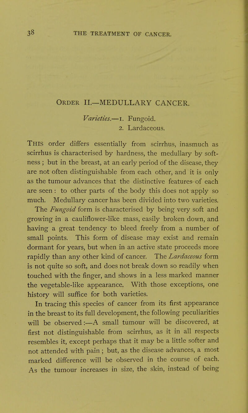 Order II.—MEDULLARY CANCER. Varieties.—i. Fungoid. 2. Lardaceous. This order differs essentially from scirrhus, inasmuch as scirrhus is characterised by hardness, the medullary by soft- ness ; but in the breast, at an early period of the disease, they are not often distinguishable from each other, and it is only as the tumour advances that the distinctive features of each are seen : to other parts of the body this does not apply so much. Medullary cancer has been divided into two varieties. The Fungoid form is characterised by being very soft and growing in a cauliflower-like mass, easily broken down, and having a great tendency to bleed freely from a number of small points. This form of disease may exist and remain dormant for years, but when in an active state proceeds more rapidly than any other kind of cancer. The Lardaceous form is not quite so soft, and does not break down so readily when touched with the finger, and shows in a less marked manner the vegetable-like appearance. With those exceptions, one history will suffice for both varieties. In tracing this species of cancer from its first appearance in the breast to its full development, the following peculiarities will be observed:—A small tumour will be discovered, at first not distinguishable from scirrhus, as it in all respects resembles it, except perhaps that it may be a little softer and not attended with pain ; but, as the disease advances, a most marked difference will be observed in the course of each. As the tumour increases in size, the skin, instead of being