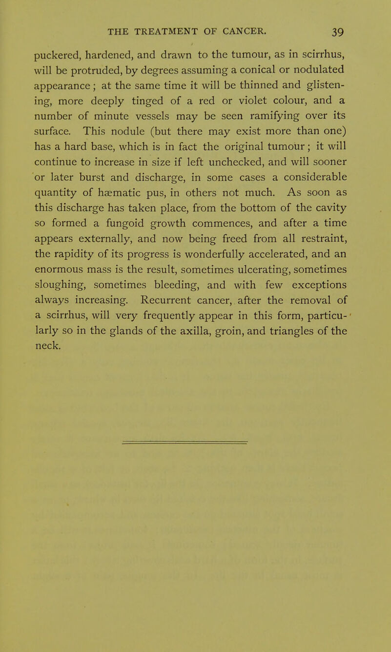 puckered, hardened, and drawn to the tumour, as in scirrhus, will be protruded, by degrees assuming a conical or nodulated appearance; at the same time it will be thinned and glisten- ing, more deeply tinged of a red or violet colour, and a number of minute vessels may be seen ramifying over its surface. This nodule (but there may exist more than one) has a hard base, which is in fact the original tumour; it will continue to increase in size if left unchecked, and will sooner or later burst and discharge, in some cases a considerable quantity of haematic pus, in others not much. As soon as this discharge has taken place, from the bottom of the cavity so formed a fungoid growth commences, and after a time appears externally, and now being freed from all restraint, the rapidity of its progress is wonderfully accelerated, and an enormous mass is the result, sometimes ulcerating, sometimes sloughing, sometimes bleeding, and with few exceptions always increasing. Recurrent cancer, after the removal of a scirrhus, will very frequently appear in this form, particu- larly so in the glands of the axilla, groin, and triangles of the neck.