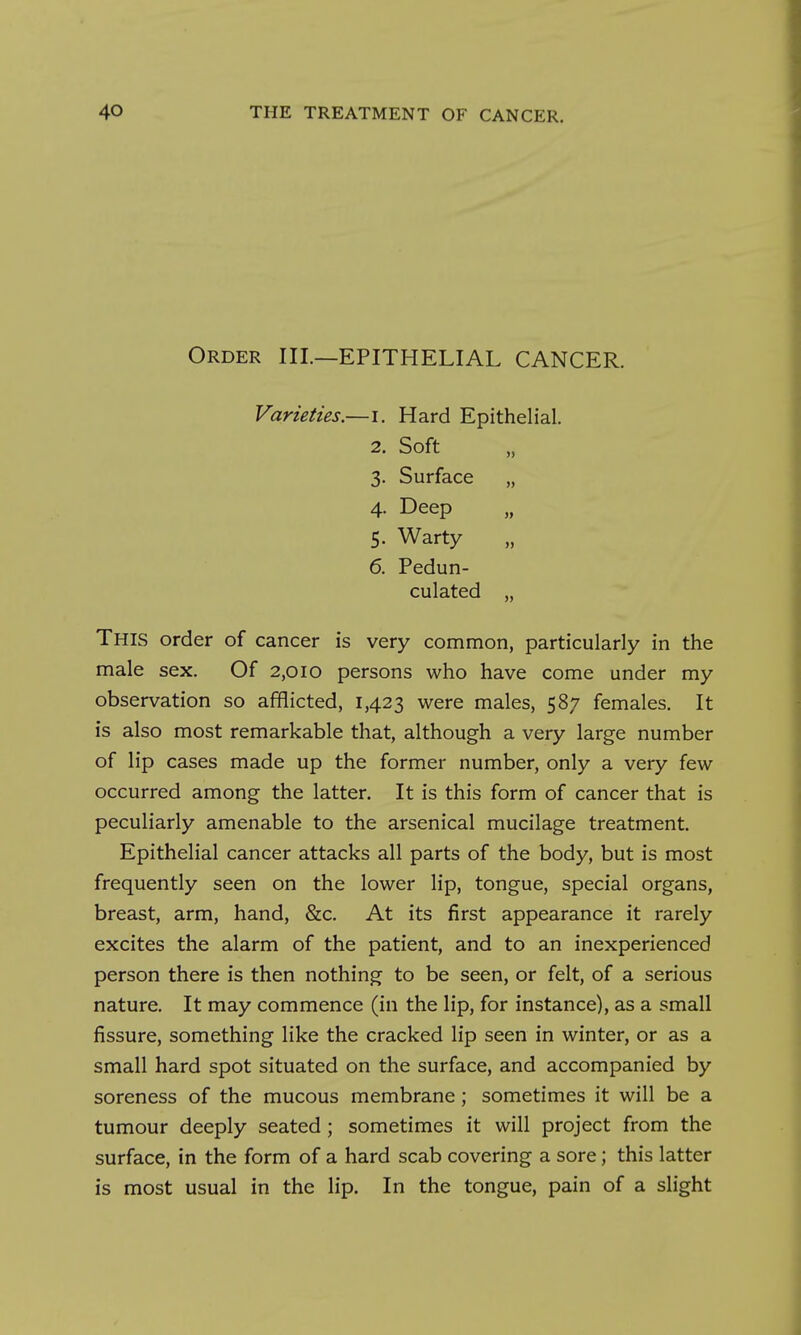 Order III.—EPITHELIAL CANCER. Varieties.—i. Hard Epithelial. 2. Soft 3. Surface „ 4. Deep 5. Warty 6. Pedun- culated „ This order of cancer is very common, particularly in the male sex. Of 2,010 persons who have come under my observation so afflicted, 1,423 were males, 587 females. It is also most remarkable that, although a very large number of lip cases made up the former number, only a very few occurred among the latter. It is this form of cancer that is peculiarly amenable to the arsenical mucilage treatment. Epithelial cancer attacks all parts of the body, but is most frequently seen on the lower lip, tongue, special organs, breast, arm, hand, &c. At its first appearance it rarely excites the alarm of the patient, and to an inexperienced person there is then nothing to be seen, or felt, of a serious nature. It may commence (in the lip, for instance), as a small fissure, something like the cracked lip seen in winter, or as a small hard spot situated on the surface, and accompanied by soreness of the mucous membrane; sometimes it will be a tumour deeply seated; sometimes it will project from the surface, in the form of a hard scab covering a sore; this latter is most usual in the lip. In the tongue, pain of a slight