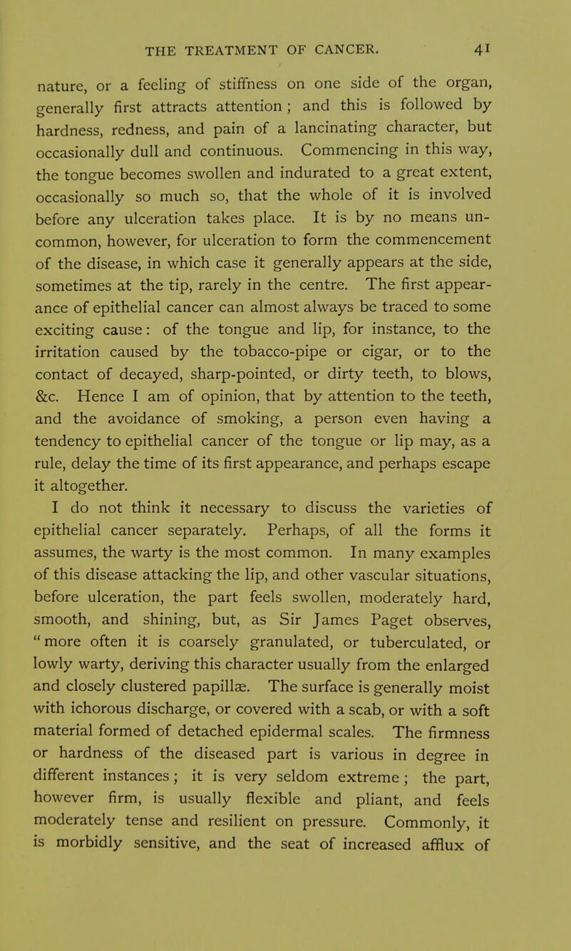 nature, or a feeling of stiffness on one side of the organ, generally first attracts attention ; and this is followed by hardness, redness, and pain of a lancinating character, but occasionally dull and continuous. Commencing in this way, the tongue becomes swollen and indurated to a great extent, occasionally so much so, that the whole of it is involved before any ulceration takes place. It is by no means un- common, however, for ulceration to form the commencement of the disease, in which case it generally appears at the side, sometimes at the tip, rarely in the centre. The first appear- ance of epithelial cancer can almost always be traced to some exciting cause: of the tongue and lip, for instance, to the irritation caused by the tobacco-pipe or cigar, or to the contact of decayed, sharp-pointed, or dirty teeth, to blows, &c. Hence I am of opinion, that by attention to the teeth, and the avoidance of smoking, a person even having a tendency to epithelial cancer of the tongue or lip may, as a rule, delay the time of its first appearance, and perhaps escape it altogether. I do not think it necessary to discuss the varieties of epithelial cancer separately. Perhaps, of all the forms it assumes, the warty is the most common. In many examples of this disease attacking the lip, and other vascular situations, before ulceration, the part feels swollen, moderately hard, smooth, and shining, but, as Sir James Paget observes, more often it is coarsely granulated, or tuberculated, or lowly warty, deriving this character usually from the enlarged and closely clustered papillae. The surface is generally moist with ichorous discharge, or covered with a scab, or with a soft material formed of detached epidermal scales. The firmness or hardness of the diseased part is various in degree in different instances; it is very seldom extreme ; the part, however firm, is usually flexible and pliant, and feels moderately tense and resilient on pressure. Commonly, it is morbidly sensitive, and the seat of increased afflux of