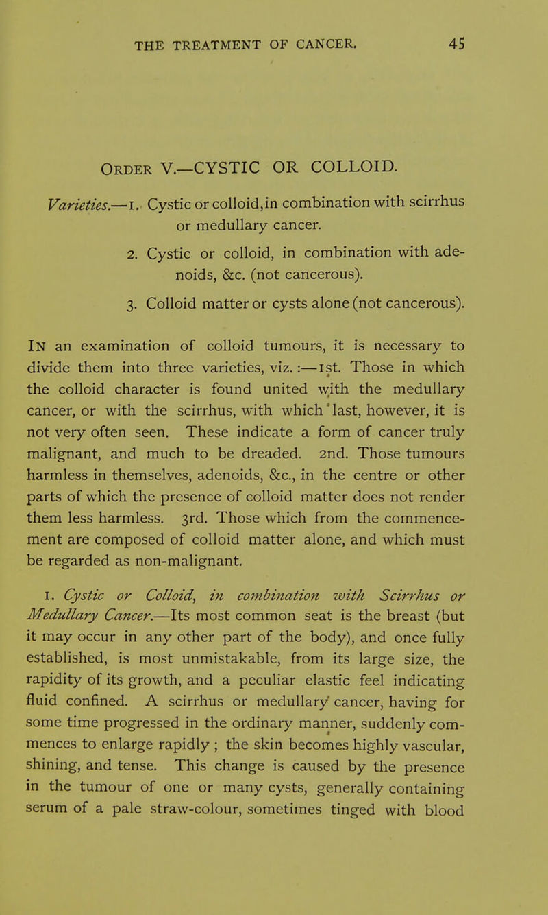 Order V.—CYSTIC OR COLLOID. Varieties.—i. Cystic or colloid,in combination with scirrhus or medullary cancer. 2. Cystic or colloid, in combination with ade- noids, &c. (not cancerous). 3. Colloid matter or cysts alone (not cancerous). In an examination of colloid tumours, it is necessary to divide them into three varieties, viz.:—ist. Those in which the colloid character is found united w;ith the medullary cancer, or with the scirrhus, with which' last, however, it is not very often seen. These indicate a form of cancer truly malignant, and much to be dreaded. 2nd. Those tumours harmless in themselves, adenoids, &c., in the centre or other parts of which the presence of colloid matter does not render them less harmless. 3rd. Those which from the commence- ment are composed of colloid matter alone, and which must be regarded as non-malignant. I. Cystic or Colloid^ in combination with Scirrhus or Medullary Cancer.—Its most common seat is the breast (but it may occur in any other part of the body), and once fully established, is most unmistakable, from its large size, the rapidity of its growth, and a peculiar elastic feel indicating fluid confined. A scirrhus or medullary cancer, having for some time progressed in the ordinary manner, suddenly com- mences to enlarge rapidly ; the skin becomes highly vascular, shining, and tense. This change is caused by the presence in the tumour of one or many cysts, generally containing serum of a pale straw-colour, sometimes tinged with blood