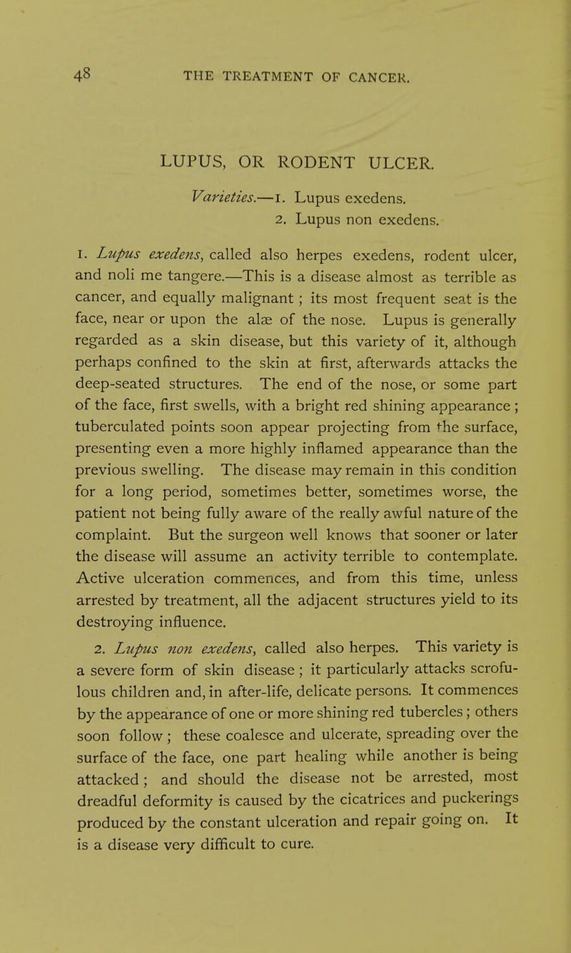 LUPUS, OR RODENT ULCER. Varieties.—i. Lupus exedens. 2. Lupus non exedens. I. Lupus exedens, called also herpes exedens, rodent ulcer, and noli me tangere.—This is a disease almost as terrible as cancer, and equally malignant; its most frequent seat is the face, near or upon the alae of the nose. Lupus is generally- regarded as a skin disease, but this variety of it, although perhaps confined to the skin at first, afterwards attacks the deep-seated structures. The end of the nose, or some part of the face, first swells, with a bright red shining appearance; tuberculated points soon appear projecting from the surface, presenting even a more highly inflamed appearance than the previous swelling. The disease may remain in this condition for a long period, sometimes better, sometimes worse, the patient not being fully aware of the really awful nature of the complaint. But the surgeon well knows that sooner or later the disease will assume an activity terrible to contemplate. Active ulceration commences, and from this time, unless arrested by treatment, all the adjacent structures yield to its destroying influence. 2. Lupus non exedejis, called also herpes. This variety is a severe form of skin disease ; it particularly attacks scrofu- lous children and, in after-life, delicate persons. It commences by the appearance of one or more shining red tubercles; others soon follow; these coalesce and ulcerate, spreading over the surface of the face, one part healing while another is being attacked; and should the disease not be arrested, most dreadful deformity is caused by the cicatrices and puckerings produced by the constant ulceration and repair going on. It is a disease very difficult to cure.