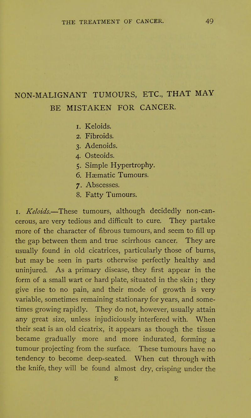 NON-MALIGNANT TUMOURS, ETC., THAT MAY BE MISTAKEN FOR CANCER. 1. Keloids, 2. Fibroids. 3. Adenoids. 4. Osteoids. 5. Simple Hypertrophy. 6. Haematic Tumours. 7. Abscesses. 8. Fatty Tumours. I. Keloids.—These tumours, although decidedly non-can- cerous, are very tedious and difficult to cure. They partake more of the character of fibrous tumours, and seem to fill up the gap between them and true scirrhous cancer. They are usually found in old cicatrices, particularly those of burns, but may be seen in parts otherwise perfectly healthy and uninjured. As a primary disease, they first appear in the form of a small wart or hard plate, situated in the skin ; they give rise to no pain, and their mode of growth is very variable, sometimes remaining stationary for years, and some- times growing rapidly. They do not, however, usually attain any great size, unless injudiciously interfered with. When their seat is an old cicatrix, it appears as though the tissue became gradually more and more indurated, forming a tumour projecting from the surface. These tumours have no tendency to become deep-seated. When cut through with the knife, they will be found almost dry, crisping under the E