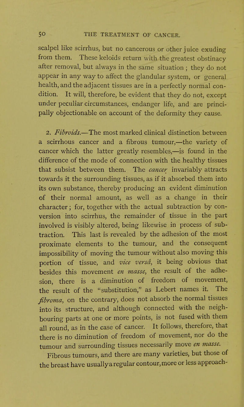 scalpel like scirrhus, but no cancerous or other juice exuding from them. These keloids return with the greatest obstinacy after removal, but always in the same situation ; they do not appear in any way to affect the glandular system, or general health, and the adjacent tissues are in a perfectly normal con- dition. It will, therefore, be evident that they do not, except under peculiar circumstances, endanger life, and are princi- pally objectionable on account of the deformity they cause. 2. Fibroids.—The most marked clinical distinction between a scirrhous cancer and a fibrous tumour,—the variety of cancer which the latter greatly resembles,—is found in the difference of the mode of connection with the healthy tissues that subsist between them. The cancer invariably attracts towards it the surrounding tissues, as if it absorbed them into its own substance, thereby producing an evident diminution of their normal amount, as well as a change in their character; for, together with the actual subtraction by con- version into scirrhus, the remainder of tissue in the part involved is visibly altered, being likewise in process of sub- traction. This last is revealed by the adhesion of the most proximate elements to the tumour, and the consequent impossibility of moving the tumour without also moving this portion of tissue, and vice versd, it being obvious that besides this movement en masse, the result of the adhe- sion, there is a diminution of freedom of movement, the result of the substitution, as Lebert names it. The fibroma, on the contrary, does not absorb the normal tissues into its structure, and although connected with the neigh- bouring parts at one or more points, is not fused with them all round, as in the case of cancer. It follows, therefore, that there is no diminution of freedom of movement, nor do the tumour and surrounding tissues necessarily move en masse. Fibrous tumours, and there are many varieties, but those of the breast have usually a regular contour, more or less approach-