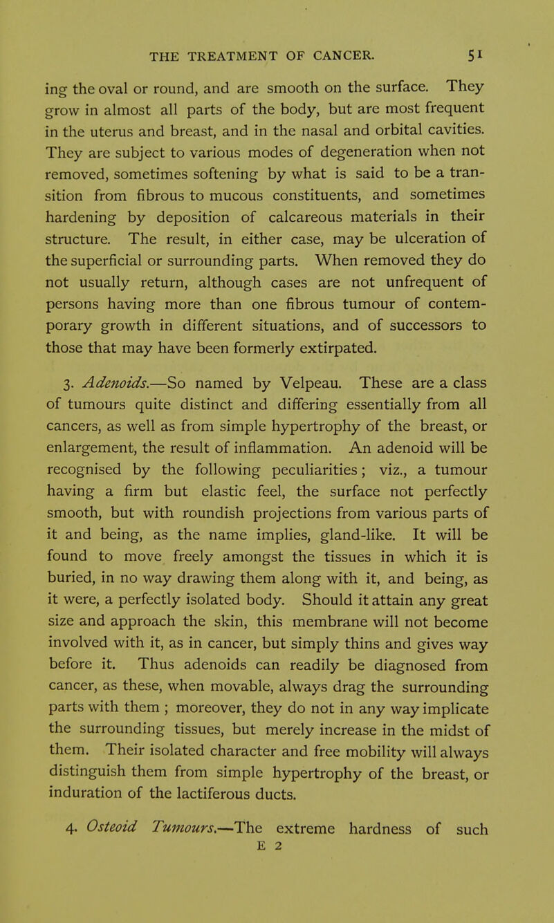 ing the oval or round, and are smooth on the surface. They grow in almost all parts of the body, but are most frequent in the uterus and breast, and in the nasal and orbital cavities. They are subject to various modes of degeneration when not removed, sometimes softening by what is said to be a tran- sition from fibrous to mucous constituents, and sometimes hardening by deposition of calcareous materials in their structure. The result, in either case, may be ulceration of the superficial or surrounding parts. When removed they do not usually return, although cases are not unfrequent of persons having more than one fibrous tumour of contem- porary growth in different situations, and of successors to those that may have been formerly extirpated. 3. Adenoids.—So named by Velpeau. These are a class of tumours quite distinct and differing essentially from all cancers, as well as from simple hypertrophy of the breast, or enlargement, the result of inflammation. An adenoid will be recognised by the following peculiarities; viz., a tumour having a firm but elastic feel, the surface not perfectly smooth, but with roundish projections from various parts of it and being, as the name implies, gland-like. It will be found to move freely amongst the tissues in which it is buried, in no way drawing them along with it, and being, as it were, a perfectly isolated body. Should it attain any great size and approach the skin, this membrane will not become involved with it, as in cancer, but simply thins and gives way before it. Thus adenoids can readily be diagnosed from cancer, as these, when movable, always drag the surrounding parts with them ; moreover, they do not in any way implicate the surrounding tissues, but merely increase in the midst of them. Their isolated character and free mobility will always distinguish them from simple hypertrophy of the breast, or induration of the lactiferous ducts. 4. Osteoid Tumours,—The extreme hardness of such E 2