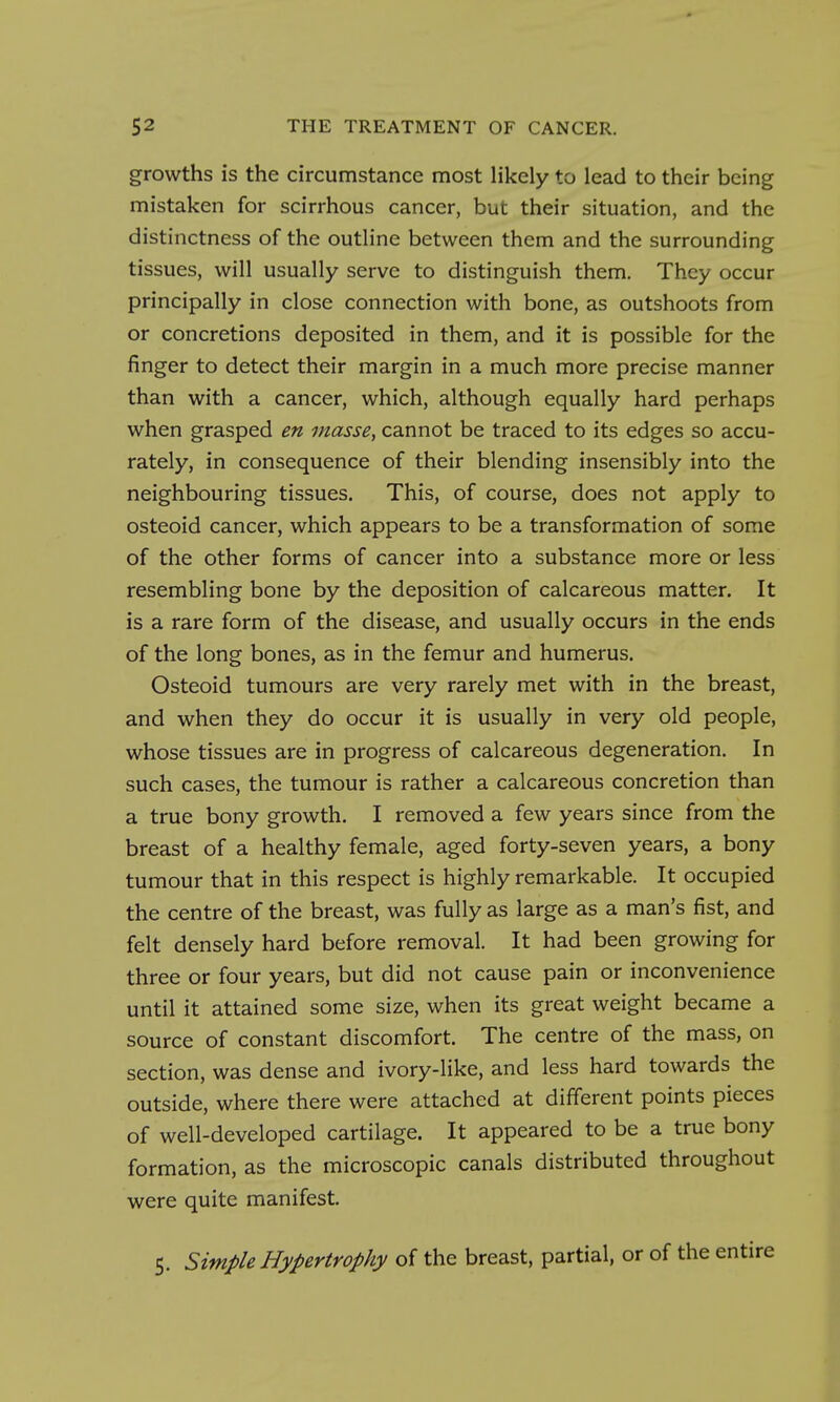 growths is the circumstance most likely to lead to their being mistaken for scirrhous cancer, but their situation, and the distinctness of the outline between them and the surrounding tissues, will usually serve to distinguish them. They occur principally in close connection with bone, as outshoots from or concretions deposited in them, and it is possible for the finger to detect their margin in a much more precise manner than with a cancer, which, although equally hard perhaps when grasped en masse, cannot be traced to its edges so accu- rately, in consequence of their blending insensibly into the neighbouring tissues. This, of course, does not apply to osteoid cancer, which appears to be a transformation of some of the other forms of cancer into a substance more or less resembling bone by the deposition of calcareous matter. It is a rare form of the disease, and usually occurs in the ends of the long bones, as in the femur and humerus. Osteoid tumours are very rarely met with in the breast, and when they do occur it is usually in very old people, whose tissues are in progress of calcareous degeneration. In such cases, the tumour is rather a calcareous concretion than a true bony growth. I removed a few years since from the breast of a healthy female, aged forty-seven years, a bony tumour that in this respect is highly remarkable. It occupied the centre of the breast, was fully as large as a man's fist, and felt densely hard before removal. It had been growing for three or four years, but did not cause pain or inconvenience until it attained some size, when its great weight became a source of constant discomfort. The centre of the mass, on section, was dense and ivory-like, and less hard towards the outside, where there were attached at different points pieces of well-developed cartilage. It appeared to be a true bony formation, as the microscopic canals distributed throughout were quite manifest. 5. Simple Hypertrophy of the breast, partial, or of the